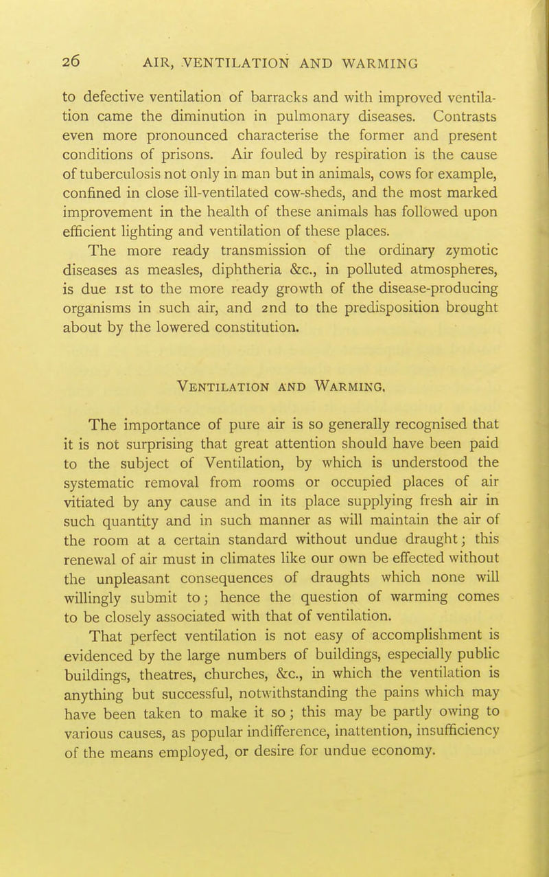 to defective ventilation of barracks and with improved ventila- tion came the diminution in pulmonary diseases. Contrasts even more pronounced characterise the former and present conditions of prisons. Air fouled by respiration is the cause of tuberculosis not only in man but in animals, cows for example, confined in close ill-ventilated cow-sheds, and the most marked improvement in the health of these animals has followed upon efficient lighting and ventilation of these places. The more ready transmission of the ordinary zymotic diseases as measles, diphtheria &c., in polluted atmospheres, is due I St to the more ready growth of the disease-producing organisms in such air, and 2nd to the predisposition brought about by the lowered constitution. Ventilation and Warming. The importance of pure air is so generally recognised that it is not surprising that great attention should have been paid to the subject of Ventilation, by which is understood the systematic removal from rooms or occupied places of air vitiated by any cause and in its place supplying fresh air in such quantity and in such manner as will maintain the air of the room at a certain standard without undue draught; this renewal of air must in climates like our own be effected without the unpleasant consequences of draughts which none will willingly submit to; hence the question of warming comes to be closely associated with that of ventilation. That perfect ventilation is not easy of accomplishment is evidenced by the large numbers of buildings, especially public buildings, theatres, churches, &c., in which the ventilation is anything but successful, notwithstanding the pains which may have been taken to make it so; this may be partly owing to various causes, as popular indifference, inattention, insufficiency of the means employed, or desire for undue economy.