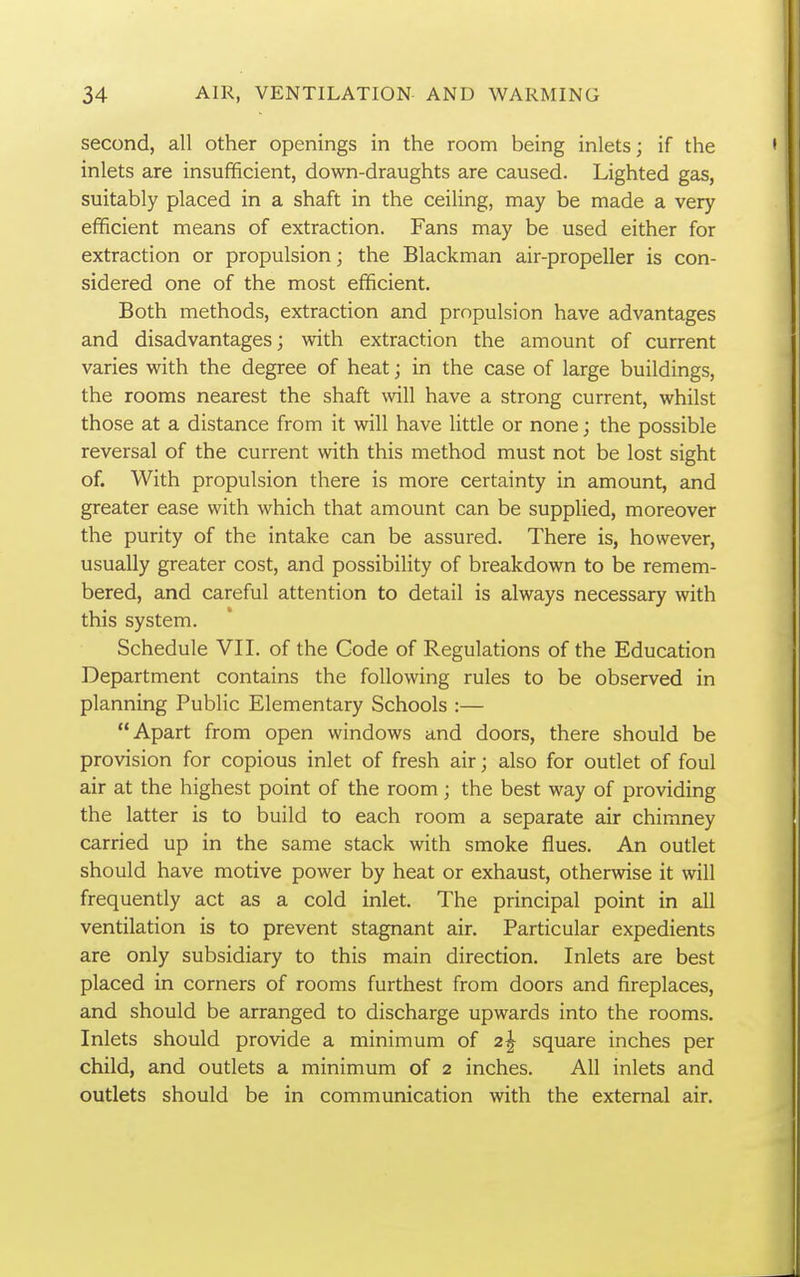 second, all other openings in the room being inlets; if the inlets are insufifiicient, down-draughts are caused. Lighted gas, suitably placed in a shaft in the ceiling, may be made a very efficient means of extraction. Fans may be used either for extraction or propulsion; the Blackman air-propeller is con- sidered one of the most efficient. Both methods, extraction and propulsion have advantages and disadvantages; with extraction the amount of current varies with the degree of heat; in the case of large buildings, the rooms nearest the shaft will have a strong current, whilst those at a distance from it will have little or none; the possible reversal of the current with this method must not be lost sight of. With propulsion there is more certainty in amount, and greater ease with which that amount can be supplied, moreover the purity of the intake can be assured. There is, however, usually greater cost, and possibility of breakdown to be remem- bered, and careful attention to detail is always necessary with this system. Schedule VII. of the Code of Regulations of the Education Department contains the following rules to be observed in planning Public Elementary Schools :— Apart from open windows and doors, there should be provision for copious inlet of fresh air; also for outlet of foul air at the highest point of the room; the best way of providing the latter is to build to each room a separate air chimney carried up in the same stack with smoke flues. An outlet should have motive power by heat or exhaust, otherwise it will frequently act as a cold inlet. The principal point in all ventilation is to prevent stagnant air. Particular expedients are only subsidiary to this main direction. Inlets are best placed in corners of rooms furthest from doors and fireplaces, and should be arranged to discharge upwards into the rooms. Inlets should provide a minimum of 2^ square inches per child, and outlets a minimum of 2 inches. All inlets and outlets should be in communication with the external air.