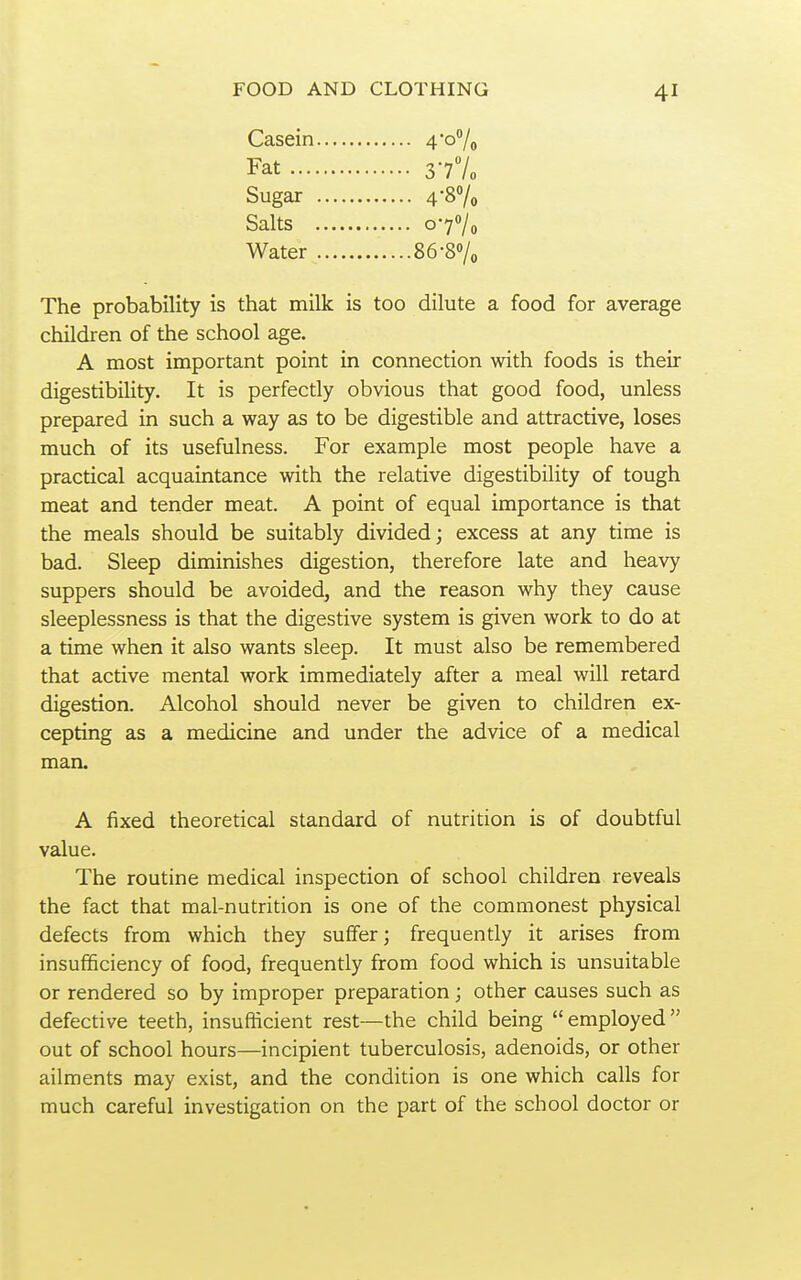 Casein 4*o7o Fat 377o Sugar 4-87o Salts o-77o Water 86-87o The probability is that milk is too dilute a food for average children of the school age. A most important point in connection with foods is their digestibility. It is perfectly obvious that good food, unless prepared in such a way as to be digestible and attractive, loses much of its usefulness. For example most people have a practical acquaintance with the relative digestibility of tough meat and tender meat. A point of equal importance is that the meals should be suitably divided; excess at any time is bad. Sleep diminishes digestion, therefore late and heavy suppers should be avoided, and the reason why they cause sleeplessness is that the digestive system is given work to do at a time when it also wants sleep. It must also be remembered that active mental work immediately after a meal will retard digestion. Alcohol should never be given to children ex- cepting as a medicine and under the advice of a medical man. A fixed theoretical standard of nutrition is of doubtful value. The routine medical inspection of school children reveals the fact that mal-nutrition is one of the commonest physical defects from which they suffer; frequently it arises from insufficiency of food, frequently from food which is unsuitable or rendered so by improper preparation; other causes such as defective teeth, insuflicient rest—the child being employed out of school hours—incipient tuberculosis, adenoids, or other ailments may exist, and the condition is one which calls for much careful investigation on the part of the school doctor or