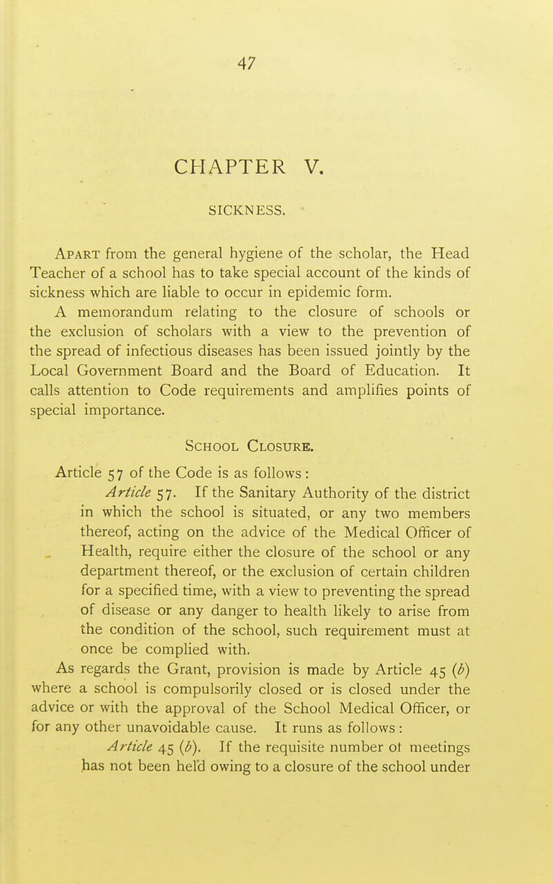 CHAPTER V. SICKNESS. Apart from the general hygiene of the scholar, the Head Teacher of a school has to take special account of the kinds of sickness which are liable to occur in epidemic form. A memorandum relating to the closure of schools or the exclusion of scholars with a view to the prevention of the spread of infectious diseases has been issued jointly by the Local Government Board and the Board of Education. It calls attention to Code requirements and arnplifies points of special importance. School Closure. Article 57 of the Code is as follows : Article 57. If the Sanitary Authority of the district in which the school is situated, or any two members thereof, acting on the advice of the Medical Officer of Health, require either the closure of the school or any department thereof, or the exclusion of certain children for a specified time, with a view to preventing the spread of disease or any danger to health likely to arise from the condition of the school, such requirement must at once be complied with. As regards the Grant, provision is made by Article 45 {b) where a school is compulsorily closed or is closed under the advice or with the approval of the School Medical Officer, or for any other unavoidable cause. It runs as follows : Article 45 {b). If the requisite number ot meetings has not been held owing to a closure of the school under