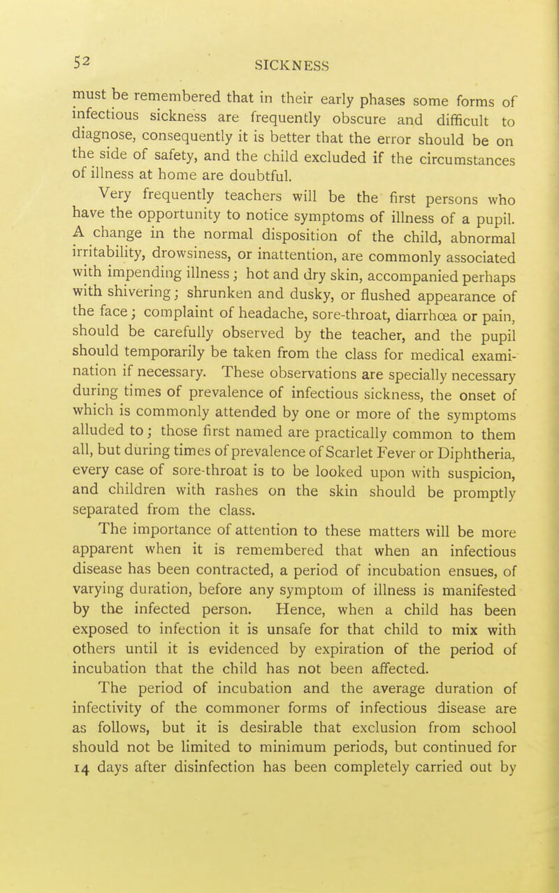 must be remembered that in their early phases some forms of infectious sickness are frequently obscure and difficult to diagnose, consequently it is better that the error should be on the side of safety, and the child excluded if the circumstances of illness at home are doubtful. Very frequently teachers will be the first persons who have the opportunity to notice symptoms of illness of a pupil. A change in the normal disposition of the child, abnormal irritability, drowsiness, or inattention, are commonly associated with impending illness; hot and dry skin, accompanied perhaps with shivering; shrunken and dusky, or flushed appearance of the face; complaint of headache, sore-throat, diarrhoea or pain, should be carefully observed by the teacher, and the pupil should temporarily be taken from the class for medical exami- nation if necessary. These observations are specially necessary during times of prevalence of infectious sickness, the onset of which is commonly attended by one or more of the symptoms alluded to; those first named are practically common to them all, but during times of prevalence of Scarlet Fever or Diphtheria, every case of sore-throat is to be looked upon with suspicion, and children with rashes on the skin should be promptly separated from the class. The importance of attention to these matters will be more apparent when it is remembered that when an infectious disease has been contracted, a period of incubation ensues, of varying duration, before any symptom of illness is manifested by the infected person. Hence, when a child has been exposed to infection it is unsafe for that child to mix with others until it is evidenced by expiration of the period of incubation that the child has not been affected. The period of incubation and the average duration of infectivity of the commoner forms of infectious disease are as follows, but it is desirable that exclusion from school should not be limited to minimum periods, but continued for 14 days after disinfection has been completely carried out by