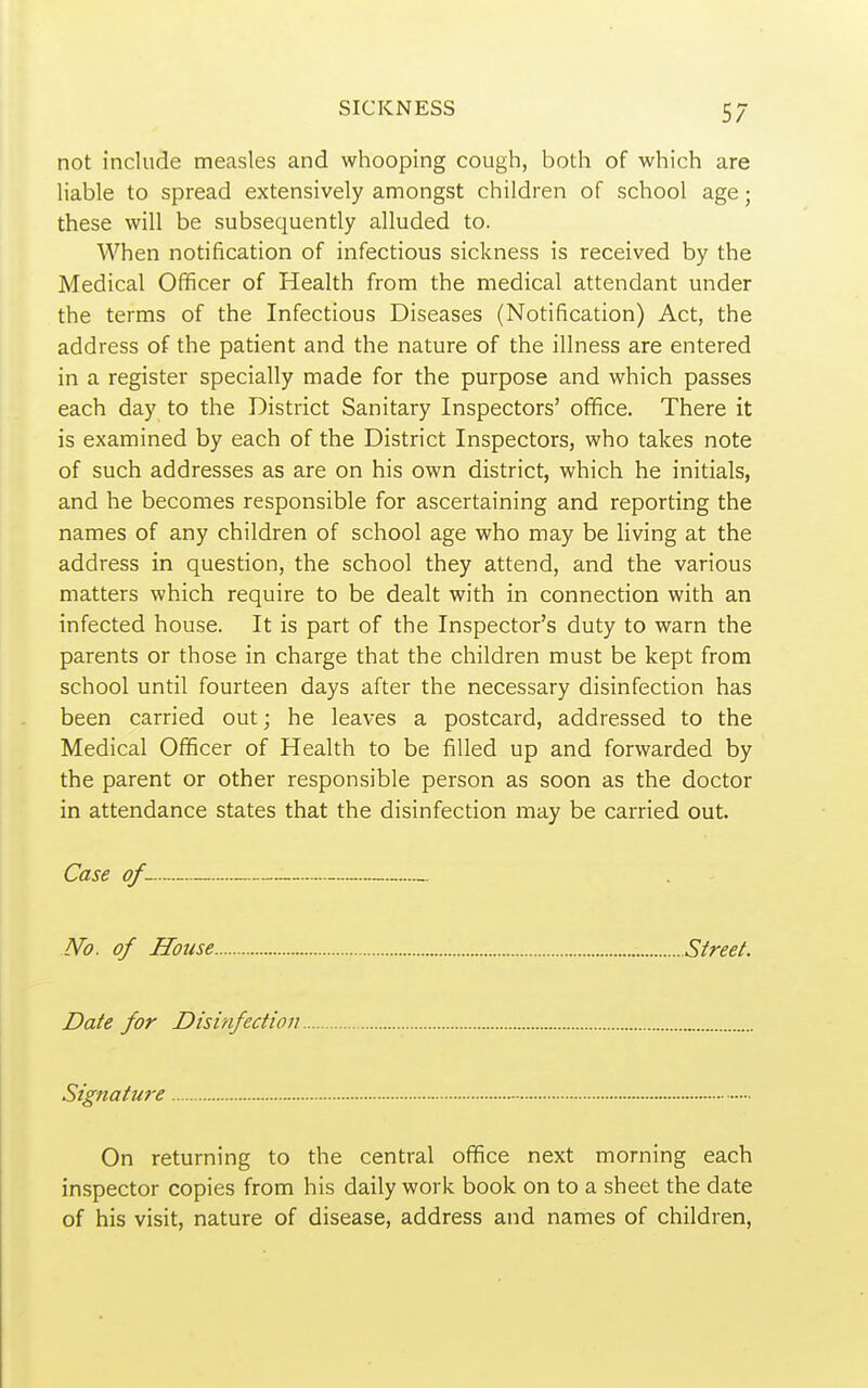 not include measles and whooping cough, both of which are liable to spread extensively amongst children of school age; these will be subsequently alluded to. When notification of infectious sickness is received by the Medical Officer of Health from the medical attendant under the terms of the Infectious Diseases (Notification) Act, the address of the patient and the nature of the illness are entered in a register specially made for the purpose and which passes each day to the District Sanitary Inspectors' office. There it is examined by each of the District Inspectors, who takes note of such addresses as are on his own district, which he initials, and he becomes responsible for ascertaining and reporting the names of any children of school age who may be living at the address in question, the school they attend, and the various matters which require to be dealt with in connection with an infected house. It is part of the Inspector's duty to warn the parents or those in charge that the children must be kept from school until fourteen days after the necessary disinfection has been carried out; he leaves a postcard, addressed to the Medical Officer of Health to be filled up and forwarded by the parent or other responsible person as soon as the doctor in attendance states that the disinfection may be carried out. Case of No. of House Street. Date for Disinfection Signature On returning to the central office next morning each inspector copies from his daily work book on to a sheet the date of his visit, nature of disease, address and names of children.