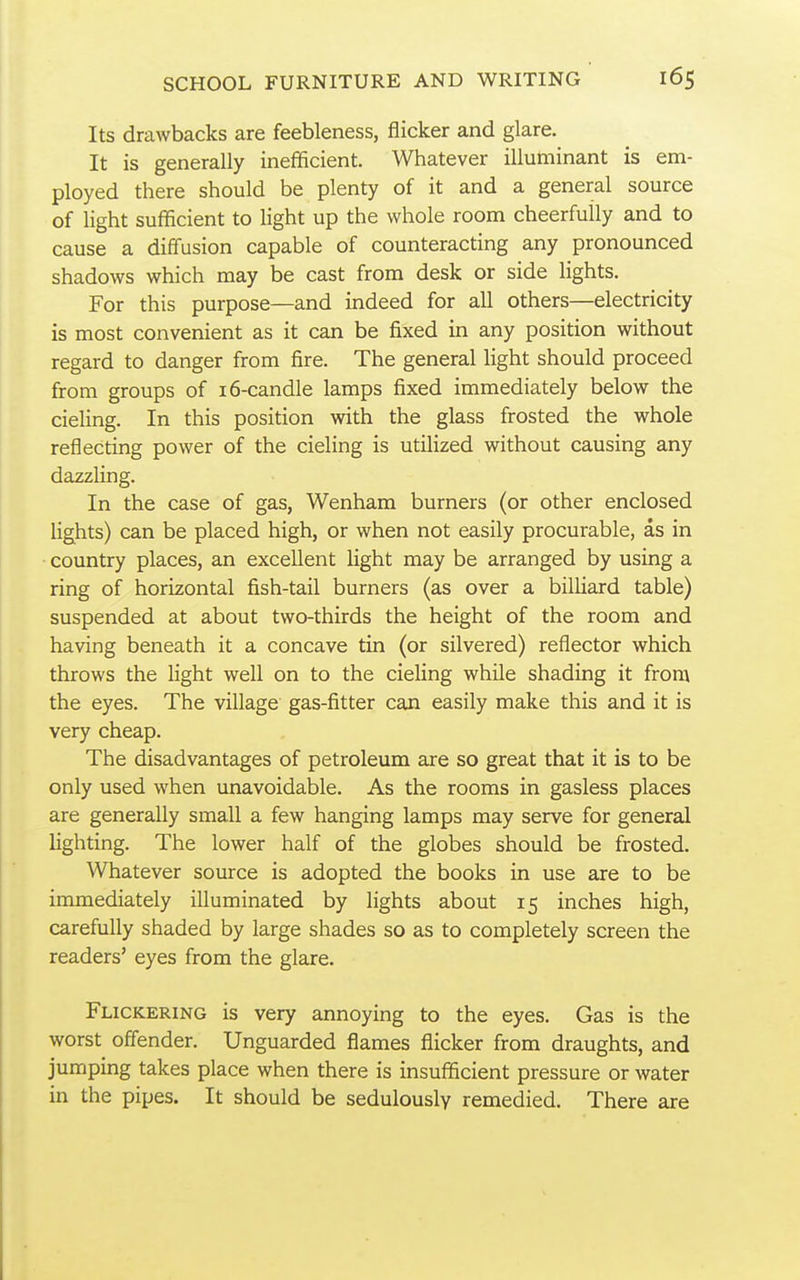 Its drawbacks are feebleness, flicker and glare. It is generally inefficient. Whatever illuminant is em- ployed there should be plenty of it and a general source of light sufficient to light up the whole room cheerfully and to cause a diffusion capable of counteracting any pronounced shadows which may be cast from desk or side Hghts. For this purpose—and indeed for all others—electricity is most convenient as it can be fixed in any position without regard to danger from fire. The general light should proceed from groups of i6-candle lamps fixed immediately below the cieling. In this position with the glass frosted the whole reflecting power of the cieling is utilized without causing any dazzling. In the case of gas, Wenham burners (or other enclosed Ughts) can be placed high, or when not easily procurable, as in country places, an excellent light may be arranged by using a ring of horizontal fish-tail burners (as over a bilUard table) suspended at about two-thirds the height of the room and having beneath it a concave tin (or silvered) reflector which throws the light well on to the cieling while shading it from the eyes. The village gas-fitter can easily make this and it is very cheap. The disadvantages of petroleum are so great that it is to be only used when unavoidable. As the rooms in gasless places are generally small a few hanging lamps may serve for general lighting. The lower half of the globes should be frosted. Whatever source is adopted the books in use are to be immediately iUuminated by lights about 15 inches high, carefully shaded by large shades so as to completely screen the readers' eyes from the glare. Flickering is very annoying to the eyes. Gas is the worst offender. Unguarded flames flicker from draughts, and jumping takes place when there is insufficient pressure or water in the pipes. It should be sedulously remedied. There are