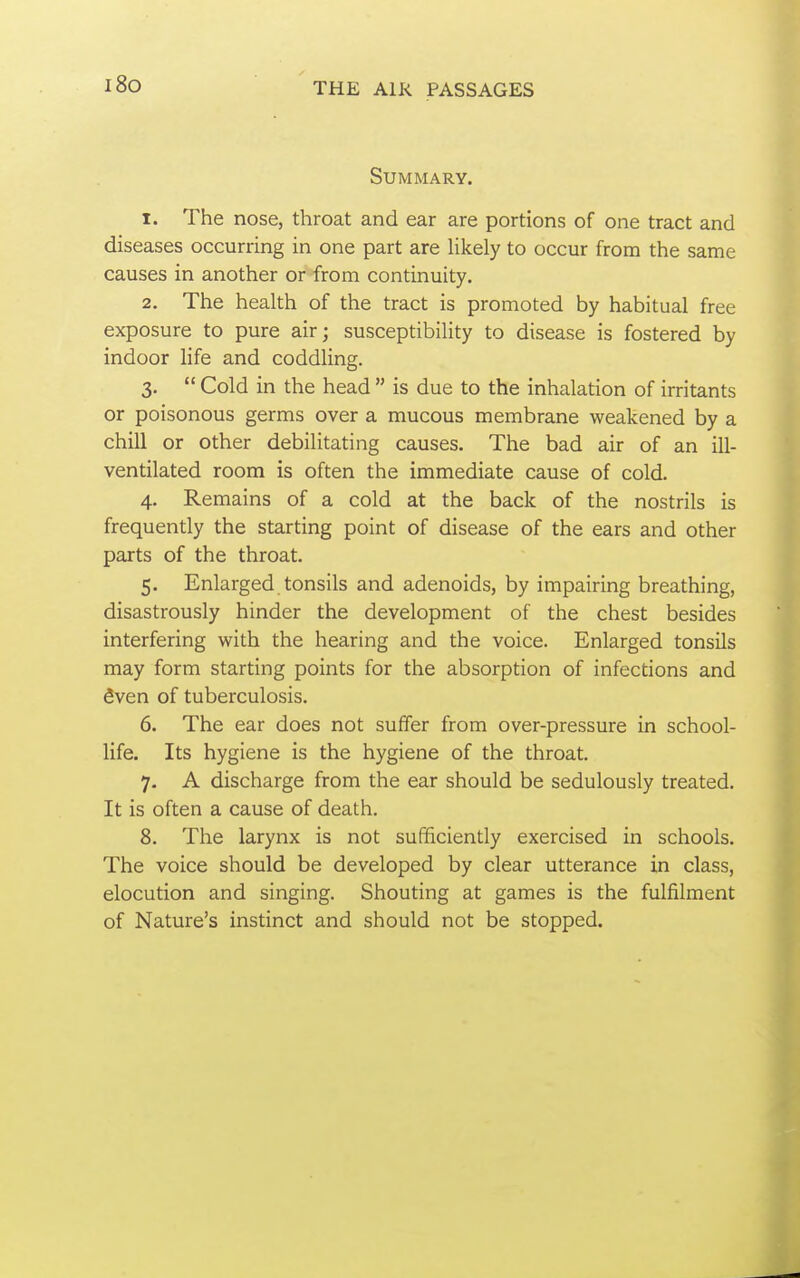 i8o Summary. 1. The nose, throat and ear are portions of one tract and diseases occurring in one part are likely to occur from the same causes in another or from continuity. 2. The health of the tract is promoted by habitual free exposure to pure air; susceptibility to disease is fostered by indoor life and coddling. 3.  Cold in the head  is due to the inhalation of irritants or poisonous germs over a mucous membrane weakened by a chill or other debilitating causes. The bad air of an ill- ventilated room is often the immediate cause of cold. 4. Remains of a cold at the back of the nostrils is frequently the starting point of disease of the ears and other parts of the throat. 5. Enlarged tonsils and adenoids, by impairing breathing, disastrously hinder the development of the chest besides interfering with the hearing and the voice. Enlarged tonsils may form starting points for the absorption of infections and fiven of tuberculosis. 6. The ear does not suffer from over-pressure in school- life. Its hygiene is the hygiene of the throat. 7. A discharge from the ear should be sedulously treated. It is often a cause of death. 8. The larynx is not sufficiently exercised in schools. The voice should be developed by clear utterance in class, elocution and singing. Shouting at games is the fulfilment of Nature's instinct and should not be stopped.