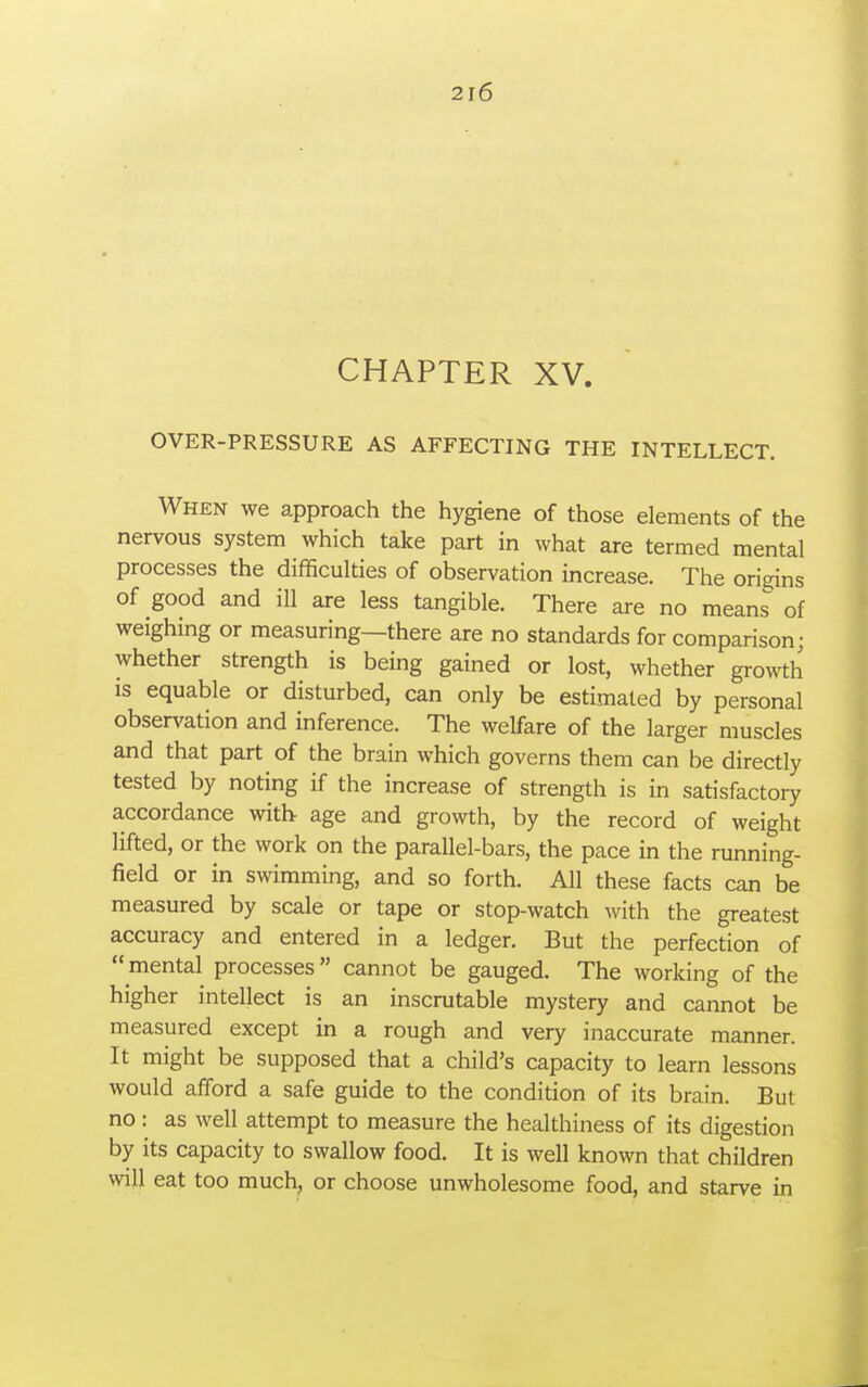 CHAPTER XV. OVER-PRESSURE AS AFFECTING THE INTELLECT. When we approach the hygiene of those elements of the nervous system which take part in what are termed mental processes the difficulties of observation increase. The origins of good and ill are less tangible. There are no means of weighing or measuring—there are no standards for comparison; whether strength is being gained or lost, whether growth is equable or disturbed, can only be estimated by personal observation and inference. The welfare of the larger muscles and that part of the brain which governs them can be directly tested by noting if the increase of strength is in satisfactory accordance with age and growth, by the record of weight lifted, or the work on the parallel-bars, the pace in the running- field or in swimming, and so forth. All these facts can be measured by scale or tape or stop-watch with the greatest accuracy and entered in a ledger. But the perfection of  mental processes cannot be gauged. The working of the higher intellect is an inscrutable mystery and cannot be measured except in a rough and very inaccurate manner. It might be supposed that a child's capacity to learn lessons would afford a safe guide to the condition of its brain. But no: as well attempt to measure the healthiness of its digestion by its capacity to swallow food. It is well known that children will eat too much, or choose unwholesome food, and starve in