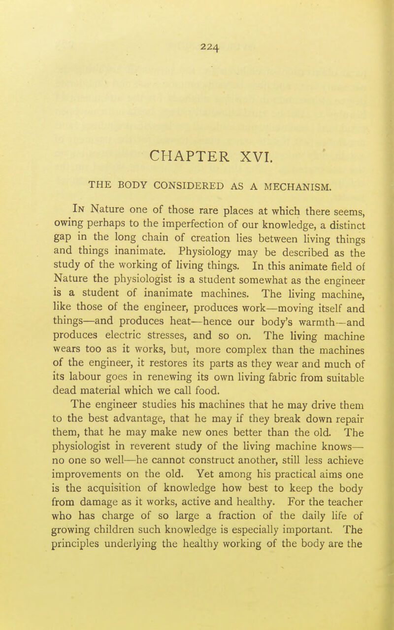 CHAPTER XVI. THE BODY CONSIDERED AS A MECHANISM. In Nature one of those rare places at which there seems, owing perhaps to the imperfection of our knowledge, a distinct gap in the long chain of creation lies between living things and things inanimate. Physiology may be described as the study of the working of living things. In this animate field of Nature the physiologist is a student somewhat as the engineer is a student of inanimate machines. The living machine, like those of the engineer, produces work—moving itself and things—and produces heat—hence our body's warmth—and produces electric stresses, and so on. The living machine wears too as it works, but, more complex than the machines of the engineer, it restores its parts as they wear and much of its labour goes in renewing its own living fabric from suitable dead material which we call food. The engineer studies his machines that he may drive them to the best advantage, that he may if they break down repair them, that he may make new ones better than the old. The physiologist in reverent study of the living machine knows— no one so well—he cannot construct another, still less achieve improvements on the old. Yet among his practical aims one is the acquisition of knowledge how best to keep the body from damage as it works, active and healthy. For the teacher who has charge of so large a fraction of the daily life of growing children such knowledge is especially important. The principles underlying the healthy working of the body are the