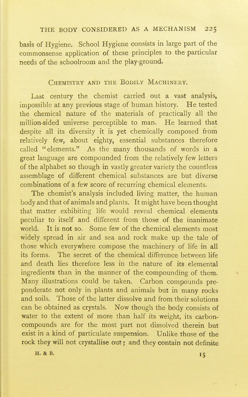 basis of Hygiene. School Hygiene consists in large part of the commonsense application of these principles to the particular needs of the schoolroom and the play-ground. Chemistry and the Bodily Machinery. Last century the chemist carried out a vast analysis, impossible at any previous stage of human history. He tested the chemical nature of the materials of practically all the million-sided universe perceptible to man. He learned that despite all its diversity it is yet chemically composed from relatively few, about eighty, essential substances therefore called elements. As the many thousands of words in a great language are compounded from the relatively few letters of the alphabet so though in vastly greater variety the countless assemblage of different chemical substances are but diverse combinations of a few score of recurring chemical elements. The chemist's analysis included living matter, the human body and that of animals and plants. It might have been thought that matter exhibiting life would reveal chemical elements peculiar to itself and different from those of the inanimate world. It is not so. Some few of the chemical elements most widely spread in air and sea and rock make up the tale of those which everywhere compose the machinery of life in all its forms. The secret of the chemical difference between life and death lies therefore less in the nature of its elemental ingredients than in the manner of the compounding of them. Many illustrations could be taken. Carbon compounds pre- ponderate not only in plants and animals but in many rocks and soils. Those of the latter dissolve and from their solutions can be obtained as crystals. Now though the body consists of ■water to the extent of more than half its weight, its carbon- compounds are for the most part not dissolved therein but exist in a kind of particulate suspension. Unlike those of the rock they will not crystallise out; and they contain not definite H. & B. 15