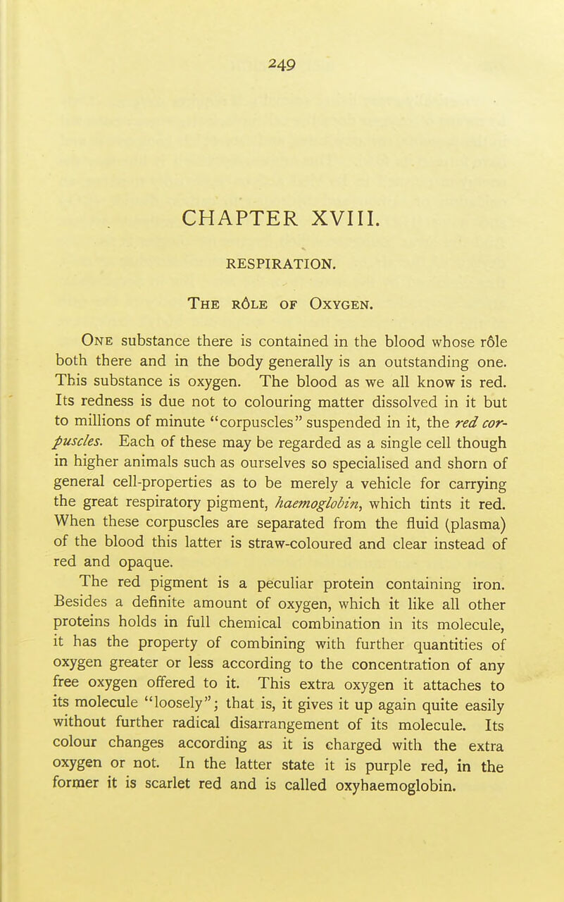 CHAPTER XVIII. RESPIRATION. The r6le of Oxygen. One substance there is contained in the blood whose r61e both there and in the body generally is an outstanding one. This substance is oxygen. The blood as we all know is red. Its redness is due not to colouring matter dissolved in it but to millions of minute corpuscles suspended in it, the red cor- puscles. Each of these may be regarded as a single cell though in higher animals such as ourselves so specialised and shorn of general cell-properties as to be merely a vehicle for carrying the great respiratory pigment, haemoglobin, which tints it red. When these corpuscles are separated from the fluid (plasma) of the blood this latter is straw-coloured and clear instead of red and opaque. The red pigment is a peculiar protein containing iron. Besides a definite amount of oxygen, which it like all other proteins holds in full chemical combination in its molecule, it has the property of combining with further quantities of oxygen greater or less according to the concentration of any free oxygen offered to it. This extra oxygen it attaches to its molecule loosely; that is, it gives it up again quite easily without further radical disarrangement of its molecule. Its colour changes according as it is charged with the extra oxygen or not. In the latter state it is purple red, in the former it is scarlet red and is called oxyhaemoglobin.