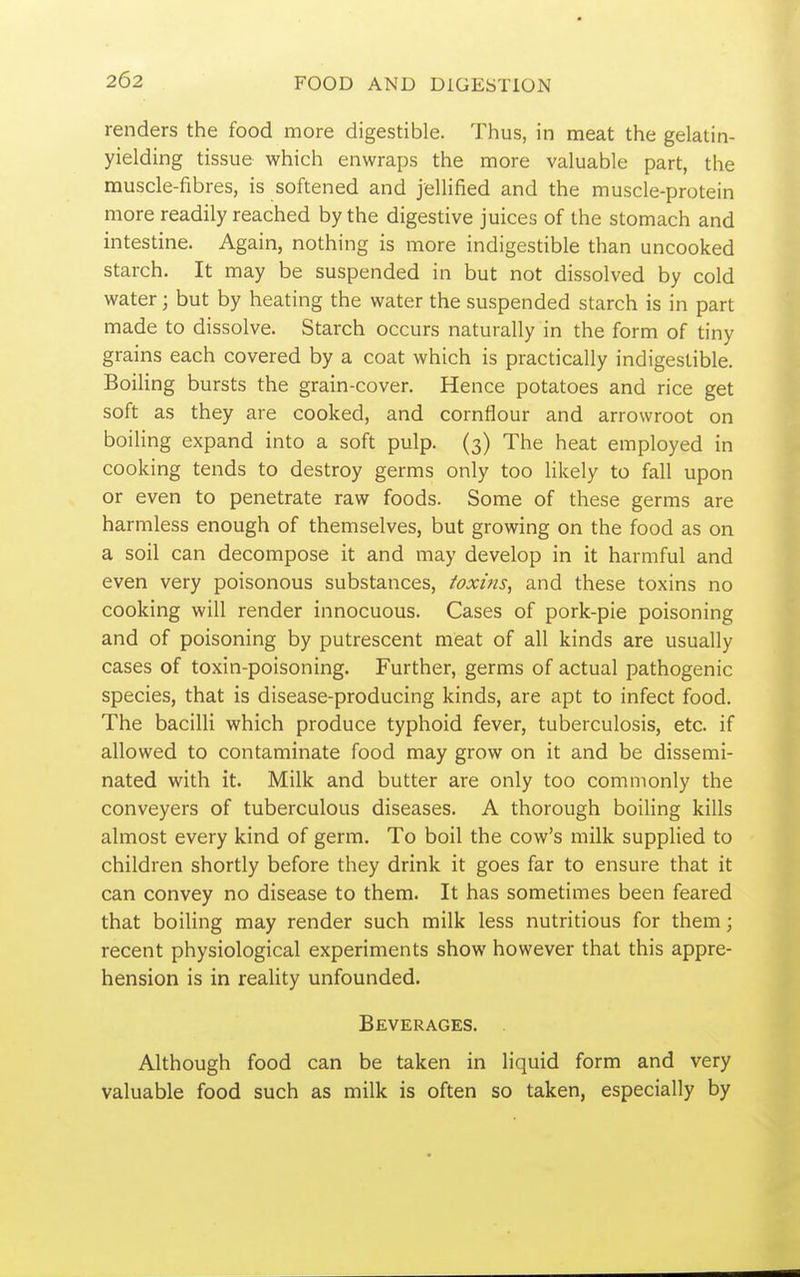 renders the food more digestible. Thus, in meat the gelatin- yielding tissue which enwraps the more valuable part, the muscle-fibres, is softened and jellified and the muscle-protein more readily reached by the digestive juices of the stomach and intestine. Again, nothing is more indigestible than uncooked starch. It may be suspended in but not dissolved by cold water; but by heating the water the suspended starch is in part made to dissolve. Starch occurs naturally in the form of tiny grains each covered by a coat which is practically indigestible. Boiling bursts the grain-cover. Hence potatoes and rice get soft as they are cooked, and cornflour and arrowroot on boihng expand into a soft pulp. (3) The heat employed in cooking tends to destroy germs only too likely to fall upon or even to penetrate raw foods. Some of these germs are harmless enough of themselves, but growing on the food as on a soil can decompose it and may develop in it harmful and even very poisonous substances, toxifis, and these toxins no cooking will render innocuous. Cases of pork-pie poisoning and of poisoning by putrescent meat of all kinds are usually cases of toxin-poisoning. Further, germs of actual pathogenic species, that is disease-producing kinds, are apt to infect food. The bacilli which produce typhoid fever, tuberculosis, etc. if allowed to contaminate food may grow on it and be dissemi- nated with it. Milk and butter are only too commonly the conveyers of tuberculous diseases. A thorough boiling kills almost every kind of germ. To boil the cow's milk supplied to children shortly before they drink it goes far to ensure that it can convey no disease to them. It has sometimes been feared that boiling may render such milk less nutritious for them; recent physiological experiments show however that this appre- hension is in reality unfounded. Beverages. Although food can be taken in liquid form and very valuable food such as milk is often so taken, especially by