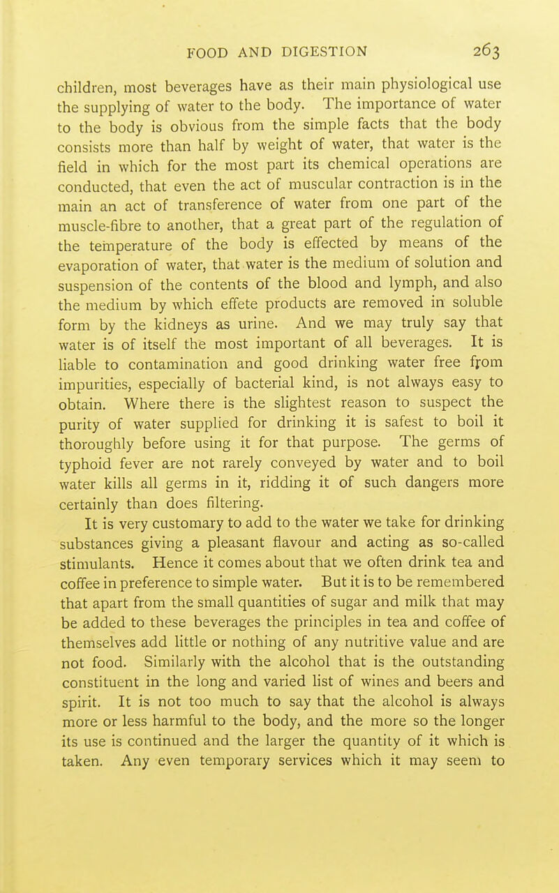 children, most beverages have as their main physiological use the supplying of water to the body. The importance of water to the body is obvious from the simple facts that the body consists more than half by weight of water, that water is the field in which for the most part its chemical operations are conducted, that even the act of muscular contraction is in the main an act of transference of water from one part of the muscle-fibre to another, that a great part of the regulation of the temperature of the body is effected by means of the evaporation of water, that water is the medium of solution and suspension of the contents of the blood and lymph, and also the medium by which effete products are removed in soluble form by the kidneys as urine. And we may truly say that water is of itself the most important of all beverages. It is liable to contamination and good drinking water free ffom impurities, especially of bacterial kind, is not always easy to obtain. Where there is the slightest reason to suspect the purity of water supplied for drinking it is safest to boil it thoroughly before using it for that purpose. The germs of typhoid fever are not rarely conveyed by water and to boil water kills all germs in it, ridding it of such dangers more certainly than does filtering. It is very customary to add to the water we take for drinking substances giving a pleasant flavour and acting as so-called stimulants. Hence it comes about that we often drink tea and coffee in preference to simple water. But it is to be remembered that apart from the small quantities of sugar and milk that may be added to these beverages the principles in tea and coffee of themselves add little or nothing of any nutritive value and are not food. Similarly with the alcohol that is the outstanding constituent in the long and varied list of wines and beers and spirit. It is not too much to say that the alcohol is always more or less harmful to the body, and the more so the longer its use is continued and the larger the quantity of it which is taken. Any even temporary services which it may seem to