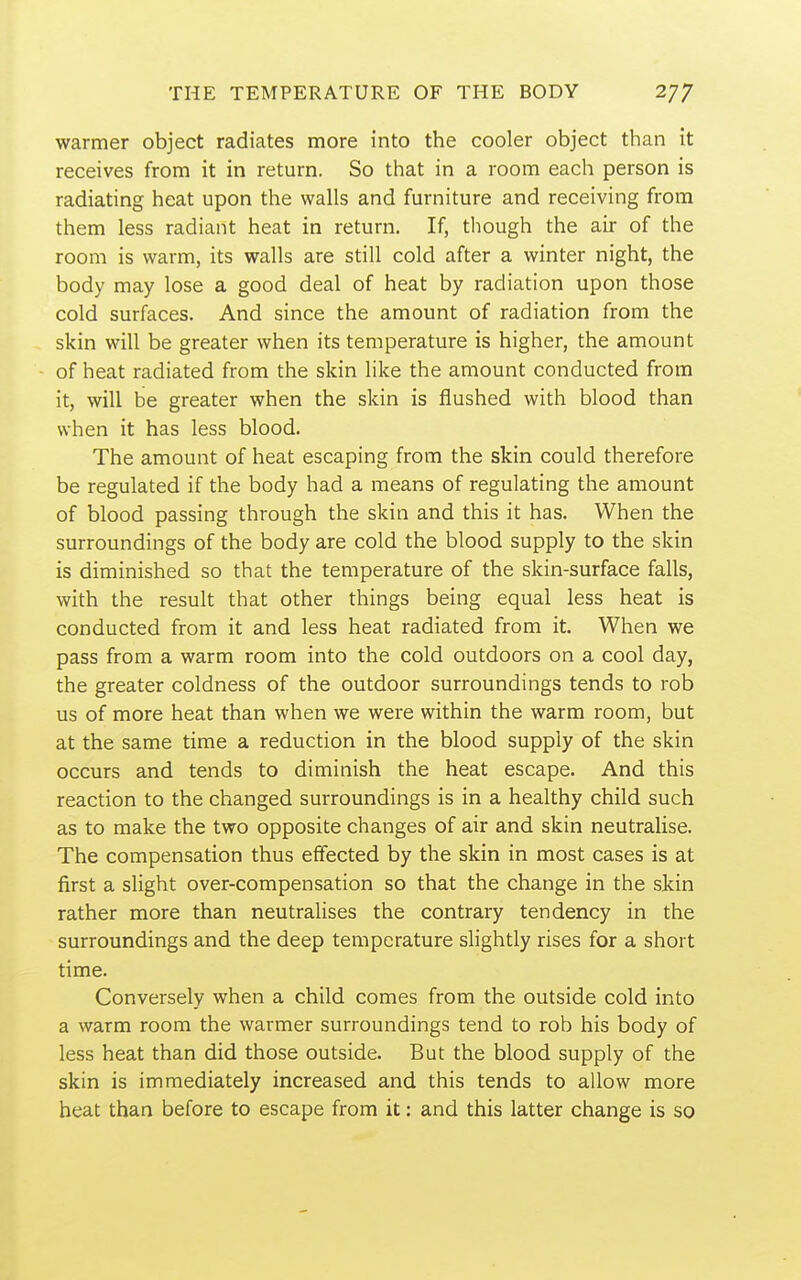 warmer object radiates more into the cooler object than it receives from it in return. So that in a room each person is radiating heat upon the walls and furniture and receiving from them less radiant heat in return. If, though the air of the room is warm, its walls are still cold after a winter night, the body may lose a good deal of heat by radiation upon those cold surfaces. And since the amount of radiation from the skin will be greater when its temperature is higher, the amount of heat radiated from the skin like the amount conducted from it, will be greater when the skin is flushed with blood than when it has less blood. The amount of heat escaping from the skin could therefore be regulated if the body had a means of regulating the amount of blood passing through the skin and this it has. When the surroundings of the body are cold the blood supply to the skin is diminished so that the temperature of the skin-surface falls, with the result that other things being equal less heat is conducted from it and less heat radiated from it. When we pass from a warm room into the cold outdoors on a cool day, the greater coldness of the outdoor surroundings tends to rob us of more heat than when we were within the warm room, but at the same time a reduction in the blood supply of the skin occurs and tends to diminish the heat escape. And this reaction to the changed surroundings is in a healthy child such as to make the two opposite changes of air and skin neutralise. The compensation thus effected by the skin in most cases is at first a slight over-compensation so that the change in the skin rather more than neutralises the contrary tendency in the surroundings and the deep temperature slightly rises for a short time. Conversely when a child comes from the outside cold into a warm room the warmer surroundings tend to rob his body of less heat than did those outside. But the blood supply of the skin is immediately increased and this tends to allow more heat than before to escape from it: and this latter change is so