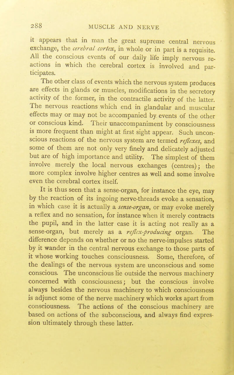 it appears that in man the great supreme central nervous exchange, the cerebral cortex, in whole or in part is a requisite. All the conscious events of our daily life imply nervous re- actions in which the cerebral cortex is involved and par- ticipates. The other class of events which the nervous system produces are effects in glands or muscles, modifications in the secretory activity of the former, in the contractile activity of the latter. The nervous reactions which end in glandular and muscular effects may or may not be accompanied by events of the other or conscious kind. Their unaccompaniment by consciousness is more frequent than might at first sight appear. Such uncon- scious reactions of the nervous system are termed reflexes, and some of them are not only very finely and delicately adjusted but are of high importance and utility. The simplest of them involve merely the local nervous exchanges (centres); the more complex involve higher centres as well and some involve even the cerebral cortex itself. It is thus seen that a sense-organ, for instance the eye, may by the reaction of its ingoing nerve-threads evoke a sensation, in which case it is actually a sense-organ, or may evoke merely a reflex and no sensation, for instance when it merely contracts the pupil, and in the latter case it is acting not really as a sense-organ, but merely as a reflex-producing organ. The difference depends on whether or no the nerve-impulses started by it wander in the central nervous exchange to those parts of it whose working touches consciousness. Some, therefore, of the dealings of the nervous system are unconscious and some conscious. The unconscious lie outside the nervous machinery concerned with consciousness; but the conscious involve always besides the nervous machinery to which consciousness is adjunct some of the nerve machinery which works apart from consciousness. The actions of the conscious machinery are based on actions of the subconscious, and always find expres- sion ultimately through these latter.