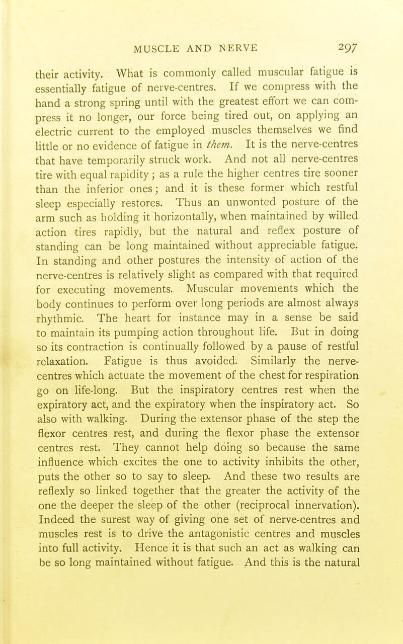 their activity. What is commonly called muscular fatigue is essentially fatigue of nerve-centres. If we compress with the hand a strong spring until with the greatest effort we can com- press it no longer, our force being tired out, on applying an electric current to the employed muscles themselves we find Httle or no evidence of fatigue in them. It is the nerve-centres that have temporarily struck work. And not all nerve-centres tire with equal rapidity; as a rule the higher centres tire sooner than the inferior ones; and it is these former which restful sleep especially restores. Thus an unwonted posture of the arm such as holding it horizontally, when maintained by willed action tires rapidly, but the natural and reflex posture of standing can be long maintained without appreciable fatigue. In standing and other postures the intensity of action of the nerve-centres is relatively slight as compared with that required for executing movements. Muscular movements which the body continues to perform over long periods are almost always rhythmic. The heart for instance may in a sense be said to maintain its pumping action throughout life. But in doing so its contraction is continually followed by a pause of restful relaxation. Fatigue is thus avoided. Similarly the nerve- centres which actuate the movement of the chest for respiration go on life-long. But the inspiratory centres rest when the expiratory act, and the expiratory when the inspiratory act. So also with walking. During the extensor phase of the step the flexor centres rest, and during the flexor phase the extensor centres rest. They cannot help doing so because the same influence which excites the one to activity inhibits the other, puts the other so to say to sleep. And these two results are reflexly so linked together that the greater the activity of the one the deeper the sleep of the other (reciprocal innervation). Indeed the surest way of giving one set of nerve-centres and muscles rest is to drive the antagonistic centres and muscles into full activity. Hence it is that such an act as walking can be so long maintained without fatigue. And this is the natural