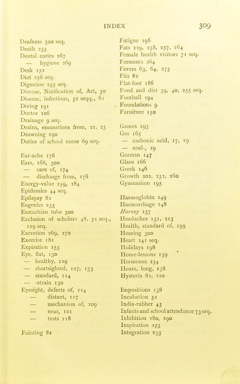 Deafness 300 seq. Death 235 Dental caries 267 — hygiene 269 Desk 152 Diet 256 seq. Digestion 255 seq. Disease, Notification of, Act, 50 Disease, infectious, 51 seqq., 61 Diving 191 Doctor 106 Drainage 9 seq. Drains, emanations from, 22, 23 Drowning 190 Duties of school nurse 69 seq. Ear-ache 176 Ears, 168, 300 — care of, 174 — discharge from, 176 Energy-vakie 259, 284 Epidemics 44 seq. Epilepsy 82 Eugenics 233 Eustachian tube 300 Exclusion of scholars 4S, 51 seq., 119 seq. Excretion 269, 270 Exercise 181 Expiration 253 Eye, flat, 130 — healthy, 129 — shortsighted, 127, 133 — standard, 114 — -strain 130 Eyesight, defects of, 114 — distant, 117 — mechanism of, 109 — near, 121 — tests 118 Fainting 82 Fatigue 296 Fats 229, 238, 257, 264 Female health visitors 71 seq. Ferments 264 Fevers 63, 64, 275 Fits 82 Flat-foot 186 Food and diet 39, 40, 255 seq. Football 194 Foundations 9 Furniture 150 Games 193 Gas 165 — carbonic acid, 17, 29 — coal-, 29 German 147 Glare 166 Greek 146 Growth 202, 232, 260 Gymnasium 195 Haemoglobin 249 Haemorrhage 248 Ha7-^vey 237 Headaches 131, 213 Health, standard of, 199 Hearing 300 Heart 241 seq. Holidays 198 Home-lessons 139 Hormones 234 Hours, long, 138 Hysteria 82, 220 Impositions 138 Incubation 52 India-iTibber 43 Infants and school attendance 73 seq. Inhibition 280, 290 Inspiration 253 Integration 233