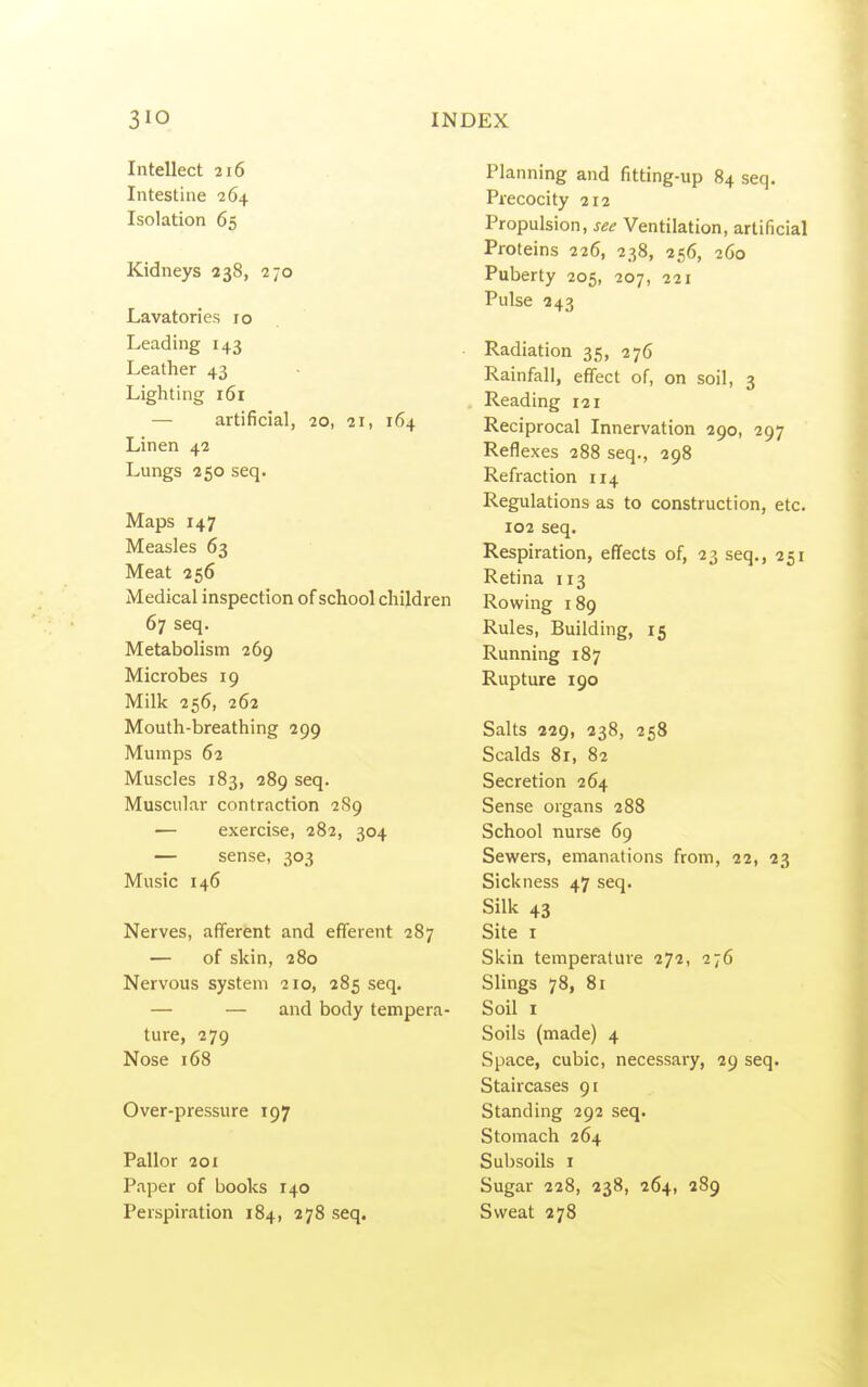 Intellect 216 Intestine 264 Isolation 65 Kidneys 238, 270 Lavatories 10 Leading 143 Leather 43 Lighting 161 — artificial, 20, 21, 164 Linen 42 Lungs 250 seq. Maps 147 Measles 63 Meat 356 Medical inspection of school children 67 seq. Metabolism 269 Microbes 19 Milk 256, 262 Mouth-breathing 299 Mumps 62 Muscles 183, 289 seq. Muscular contraction 2S9 — exercise, 282, 304 — sense, 303 Music 146 Nerves, afferent and efferent 287 — of skin, 280 Nervous system 210, 285 seq. — — and body tempera- ture, 279 Nose 168 Over-pressure 197 Pallor 20X Paper of books 140 Perspiration 184, 278 seq. Planning and fitting-up 84 seq. Precocity 212 Propulsion, see Ventilation, artificial Proteins 226, 238, 256, 260 Puberty 205, 207, 221 Pulse 243 Radiation 35, 276 Rainfall, effect of, on soil, 3 Reading 121 Reciprocal Innervation 290, 297 Reflexes 288 seq., 298 Refraction 114 Regulations as to construction, etc. 102 seq. Respiration, effects of, 23 seq., 251 Retina 113 Rowing 189 Rules, Building, 15 Running 187 Rupture 190 Salts 229, 238, 258 Scalds 81, 82 Secretion 264 Sense organs 288 School nurse 69 Sewers, emanations from, 22, 23 Sickness 47 seq. Silk 43 Site I Skin temperature 272, 276 SUngs 78, 81 Soil I Soils (made) 4 Space, cubic, necessary, 29 seq. Staircases 91 Standing 292 seq. Stomach 264 Subsoils I Sugar 228, 238, 264, 289 Sweat 278