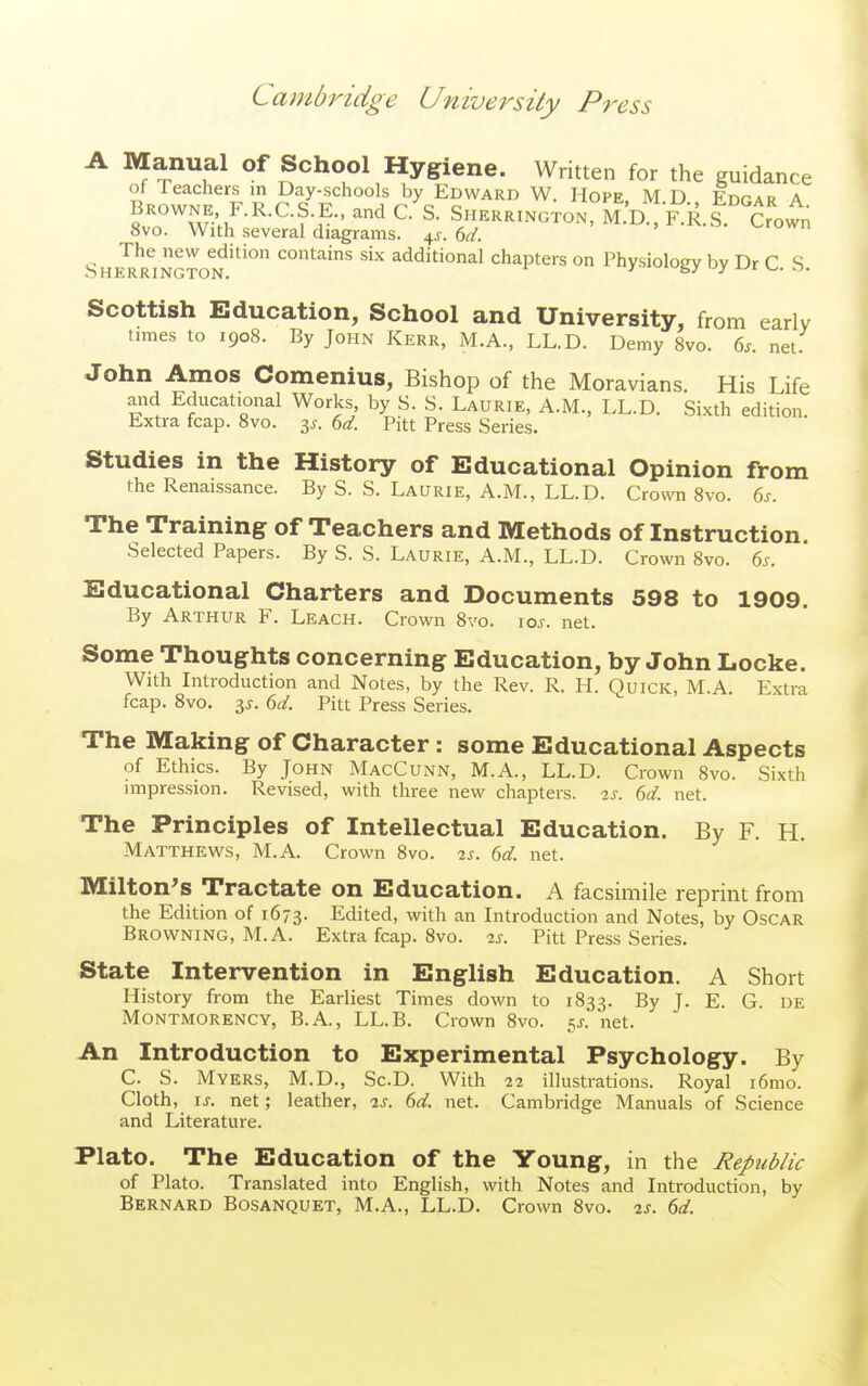 A Manual of School Hygiene. Written for the guidance of leachers in Day-schools by Edward W. Hope, M D Edpar A BROWNE F.R.C.S E., and C. S. Sherrington, m'd^KR.S ^own 8vo. With several diagrams. 4^-. dd. The new edition contains six additional chapters on Phvsioloev bv Dr C S Sherrington, ^ 's/ ■-'y ^- ^• Scottish Education, School and University, from early limes to 1908. By John Kerr, M.A., LL.D. Demy Bvo. 6^. net. John Amos Comenius, Bishop of the Moravians. His Life aiid Educational Works, by S. S. Laurie, A.M., LL.D. Sixth edition. Extra fcap. Bvo. 3^. U. Pitt Press Series. Studies in the History of Educational Opinion from the Renaissance. By S. S. Laurie, A.M., LL.D. Crown 8vo. 6j. The Training of Teachers and Methods of Instruction. Selected Papers. By S. S. Laurie, A.M., LL.D. Crown 8vo. ^s. Educational Charters and Documents 598 to 1909. By Arthur F. Leach. Crown 8vo. \os. net. Some Thoughts concerning Education, by John Locke. With Introduction and Notes, by the Rev. R. H. Quick, M.A. Extra fcap. 8vo. 3^. (id. Pitt Press Series, The Making of Character: some Educational Aspects of Ethics. By John MacCunn, M.A., LL.D. Crown 8vo. Sixth impression. Revised, with three new chapters, is. 6d. net. The Principles of Intellectual Education. By F. H, Matthews, M.A. Crown Bvo, 2s. 6d. net. Milton's Tractate on Education. A facsimile reprint from the Edition of 1673. Edited, with an Litroduction and Notes, by Oscar Browning, M.A. Extra fcap. Bvo, 2s. Pitt Press Series, State Intervention in English Education. A Short History from the Earliest Times down to 1833. By J. E. G. de Montmorency, B.A., LL.B. Crown 8vo. 5J-. net. An Introduction to Experimental Psychology. By C, S, Myers, M.D., Sc.D. With 22 illustrations. Royal i6mo. Cloth, IS. net; leather, 2s. 6d. net. Cambridge Manuals of Science and Literature. Plato. The Education of the Young, in the Republic of Plato. Translated into English, with Notes and Introduction, by Bernard Bosanquet, M,A,, LL.D, Crown Bvo, 2s. 6d.