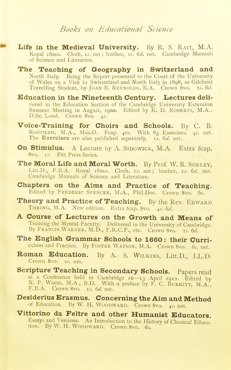 Life in the Medieval University. By R. S. Rah, M.A. Royal i6mo. Cloth, \s. net; leather, ^s. 6d. net. Cambridge Manuals of Science and Literature. The Teaching of Geography in Switzerland and North Italy. Being the Report presented to the Court of the University of Wales on a Visit to Switzerland and North Italy in 1898, as Gilchrist Travelling Student, by Joan B. Reynolds, B.A. Crown 8vo. is. 6d. Education in the Nineteenth Century. Lectures deli- vered in the Education Section of the Cambridge University Extension Summer Meeting in August, 1900. Edited by R. D. Roberts, M.A., D.Sc. Lond. Crown Svo. 4^. Voice-Training for Choirs and Schools. By C. B. Rootham, M.A., Mus.D. Fcap. 4to. With 83 Exercises. 45. net. The Exercises are also published separately, is. 6d. net. On stimulus. A Lecture by A. Sidgwick, M.A. Extra fcap. Svo. IS. Pitt Press Series. The Moral Life and Moral Worth. By Prof. W. R. Sorley, Litt.D., F.B.A. Royal i6mo. Cloth, is. net; leather, 2s. 6d. net. Cambridge Manuals of Science and Literature. Chapters on the Aims and Practice of Teaching. Edited by Frederic Spencer, M.A., Phil.Doc. Crown Svo. 6s. Theory and Practice of Teaching. By the Rev. Edward Thring, M.A. New edition. Extra fcap. Svo. 4^-. 6d. A Course of Lectures on the Growth and Means of Training the Mental Faculty. Delivered in the University of Cambridge. By Francis Warner, M.D., F.R.C.P., etc. Crown Svo. is. 6d. The English Grammar Schools to 1660: their Curri- culum and Practice. By Foster Watson, M.A. Crown Svo. 6s. net. Roman Education. By A. S. Wilkins, Litt.D., LL.D. Crown Svo. 2s. net. Scripture Teaching in Secondary Schools. Papers read at a Conference held in Cambridge lo—13 April 1912. Edited by N. P. Wood, M.A., B.D. With a preface by F. C. Burkitt, M.A., F.B.A. Crown Svo. is. 6d. net. Desiderius Erasmus. Concerning the Aim and Method of Education. By W. H. Woodward. Crown Svo. ^s. net. Vittorino da Feltre and other Humanist Educators. Essays and Versions. An Introduction to the History of Classical Educa- tion. By W. H. Woodward. Crown Svo. 6s.