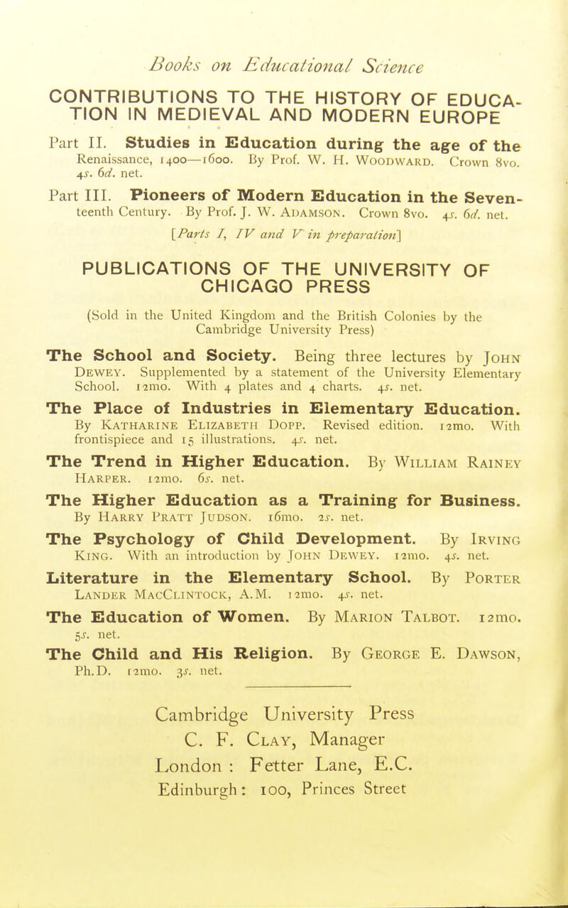 CONTRIBUTIONS TO THE HISTORY OF EDUCA- TION IN MEDIEVAL AND MODERN EUROPE Part II. Studies in Education during the age of the Renaissance, 1400—r6oo. By Prof. W. H. Woodward. Crown 8vo. 4^. td. net. Part III. Pioneers of Modern Education in the Seven- teenth Century. By Prof. J. W. Auamson. Crown 8vo. 4^. dd. net. {^Parts /, IV and V in preparatioii\ PUBLICATIONS OF THE UNIVERSITY OF CHICAGO PRESS (Sold in the United Kingdom and the British Colonies by the Cambridge University Press) The School and Society. Being three lectures by John Dewey. Supplemented by a statement of the University Elementary School. i'2mo. With 4 plates and 4 charts. 45. net. The Place of Industries in Elementary Education. By Katharine Elizabeth Dopp. Revised edition, i^mo. With frontispiece and 15 illustrations. 4.^. net. The Trend in Higher Education. By William Rainey Harper. i2mo. 6s. net. The Higher Education as a Training for Business. By Harry Pratt Judson. i6mo. is. net. The Psychology of Child Development. By Irving King. With an introduction by John Dkwey. i2mo. 45. net. Literature in the Elementary School. By Porter Lander MacCi.intock, A.M. i^mo. 45. net. The Education of Women. By Marion Talbot. i2mo. 5J. net. The Child and His Religion. By George E. Dawson, Ph.D. (2mo. 3^-. net. Cambridge University Press C. F. Clay, Manager London : Fetter Lane, E.C. Edinburgh: 100, Princes Street