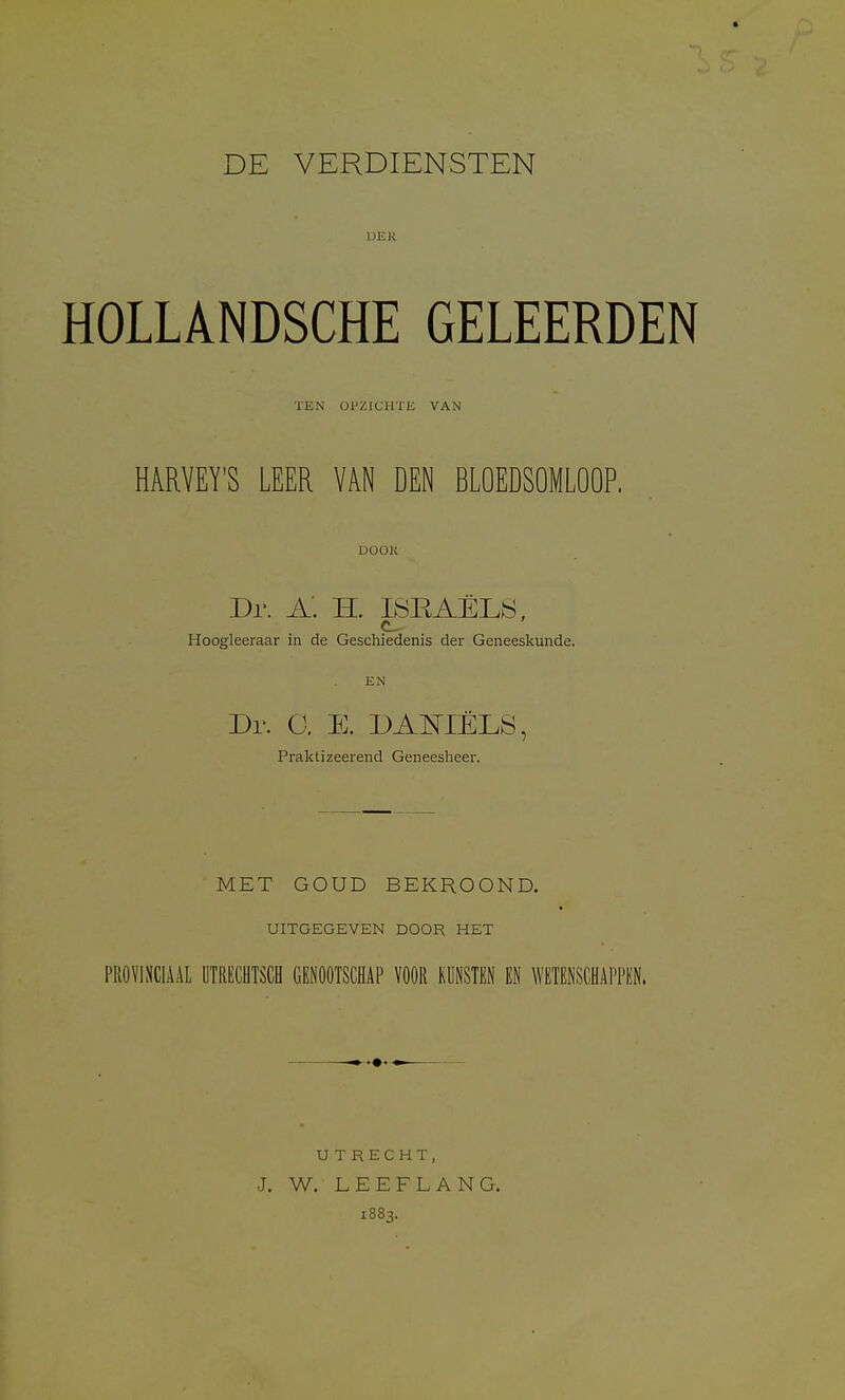 HOLLANDSCHE GELEERDEN TEN OPZlCIlTIi VAN HARVEY'S LEER VAN DEN BLOEDSOMLOOP. UOOK Dr. a: H. ISEAELIS, Hoogleeraar in de Geschiedenis der Geneeskunde. EN Dr. a E. DAmELS, Praktizeerend Geneesheer. MET GOUD BEKROOND. UITGEGEVEN DOOR HEX PROVINCIAAL UTRECHTSCH GENOOTSCHAP VOOR KISTEN EN WETENSCHAPPEN. UTRECHT, J. W. LEEFLANG. 1883.