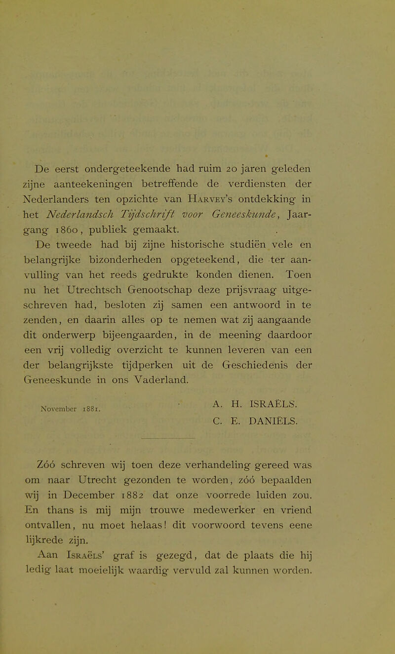 De eerst ondergeteekende had ruim 20 jaren geleden zijne aanteekeningen betrefFende de verdiensten der Nederlanders ten opzichte van Harvey's ontdekking in het Nederlandsch Tvjdschrift voor Geneeskunde, Jaar- gang i860, publiek gemaakt. De tweede had bij zijne historische studien vele en belangrijke bizonderheden opgeteekend, die ter aan- vulling van het reeds gedrukte konden dienen. Toen nu het Utrechtsch Genootschap deze prijsvraag uitge- schreven had, besloten zij samen een antwoord in te zenden, en daarin alles op te nemen wat zij aangaande dit onderwerp bijeengaarden, in de meening daardoor een vrij volledig overzicht te kunnen leveren van een der belangrijkste tijdperken uit de Geschiedenis der Geneeskunde in ons Vaderland. , 3 ■ -A. H. ISRAELS. November 1881. C. E. DANIELS. Z66 schreven wij toen deze verhandeling gereed was om naar Utrecht gezonden te worden, zoo bepaalden wij in December 1882 dat onze voorrede luiden zou. En thans is mij mijn trouwe medewerker en vriend ontvallen, nu moet helaas! dit voorwoord tevens eene lijkrede zijn. Aan IsRACLs' graf is gezegd, dat de plaats die hij ledig laat moeielijk waardig vervuld zal kunnen Avorden.