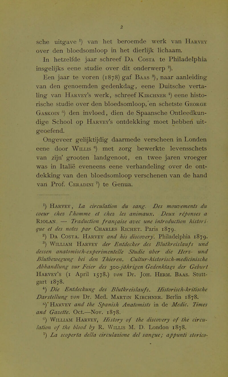 sche uitgave ') van het beroemde werk van Harvey over den bloedsomloop in het dierlijk lichaam. In hetzelfde jaar schreef Da Costa te Philadelphia insgelijks eene studie over dit onderwerp ^). Een jaar te voren (1878) gaf Baas naar aanleiding van den genoemden gedenkdag, eene Duitsche verta- ling van Harvey's werk, schreef Kirchner'*) eene histo- rische studie over den bloedsomloop, en schetste George Gaskoin ■''■) den rnvloed, dien de Spaansche Ontleedkun- dige School op Harvey's ontdekkiiig moet hebben uit- geoefend. Ong-eveer gelijktijdig daarmede verscheen in Londen eene door Willis ''') met zorg bewerkte levensschets van zijn' grooten landgenoot, en twee jaren vroeger was in Italie eveneens eene verhandeling over de ont- dekking van den bloedsomloop verschenen van de hand van Prof. Ceradini ') te Genua. ') Harvey, La circulation du sang'. Des mouvefnenis du coeur chez rhomme et chez les animaux. Deux reponses a Riolan. — Traduction frangaise avec une introduction histori- que et des notes par Charles Richet. Paris 1879. Da Costa. Harvey and his discovery. Philadelphia 1879. ■') William Harvey der Entdecker des Blutkreislaufs und dessen anatomiseh-experimentelle Studie fiber die Herz- und Blutbcwegung bei den Thieren. Cultur-historisch-medicinische Ab/iatidhmg zur Feier des 2,00-jahrigen Gedenktags der Geburt Harvey's (i April 1578,) von Dr. Joh. Herm. Baas. Stutt- gart 1878. *) Die Entdeckung des Blutkreislaufs. Historisch-kritische Darstellung vo?i Dr. Med. Martin Kirchner. Berlin 1878. ■')' Harvey a?id the Spanish Anatomists in de Medic. Times and Gazette. Oct.—Nov. 1878. ^) William Harvey, History of the discovery of the circu- lation of the blood by R. Willis M. D. London 1878. ') La scoperta delta circulazione del sangue; appunti storico-