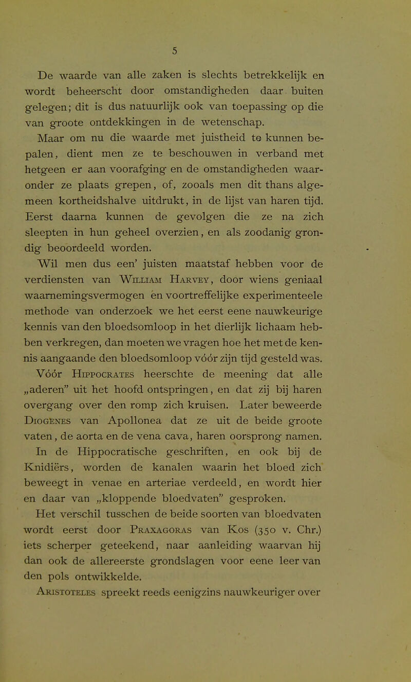 De waarde van alle zaken is slechts betrekkelijk en wordt beheerscht door omstandigheden daar buiten gelegen; dit is dus natuurlijk ook van toepassing op die van groote ontdekkingen in de wetenschap. Maar om nu die waarde met juistheid te kunnen be- palen, dient men ze te beschouwen in verband met hetgeen er aan voorafging en de omstandigheden waar- onder ze plaats grepen, of, zooals men dit thans alge- meen kortheidshalve uitdrukt, in de lijst van haren tijd. Eerst daama kunnen de gevolgen die ze na zich sleepten in hun geheel overzien, en als zoodanig gron- dig beoordeeld worden. Wil men dus een' juisten maatstaf hebben voor de verdiensten van William Harvey, door wiens geniaal waamemingsvermogen en voortreffelijke experimenteele methode van onderzoek we het eerst eene nauwkeurige kennis van den bloedsomloop in het dierhjk lichaam heb- ben verkregen, dan moeten we vragen hoe het met de ken- nis aangaande den bloedsomloop voor zijn tijd gesteld was. Voor Hippocrates heerschte de meening dat alle „aderen tiit het hoofd ontspringen, en dat zij bij haren overgang over den romp zich kruisen. Later beweerde Diogenes van Apollonea dat ze uit de beide groote vaten, de aorta en de vena cava, haren oorsprong nam en. In de Hippocratische geschriften, en ook bij de Knidiers, worden de kanalen waarin het bloed zich beweegt in venae en arteriae verdeeld, en wordt hier en daar van „kloppende bloedvaten gesproken. Het verschil tusschen de beide soorten van bloedvaten wordt eerst door Praxagoras van Kos (350 v. Chr.) iets scherper geteekend, naar aanleiding waarvan hij dan ook de allereerste grondslagen voor eene leer van den pols ontwikkelde. Aristoteles spreekt reeds eenigzins nauwkeuriger over