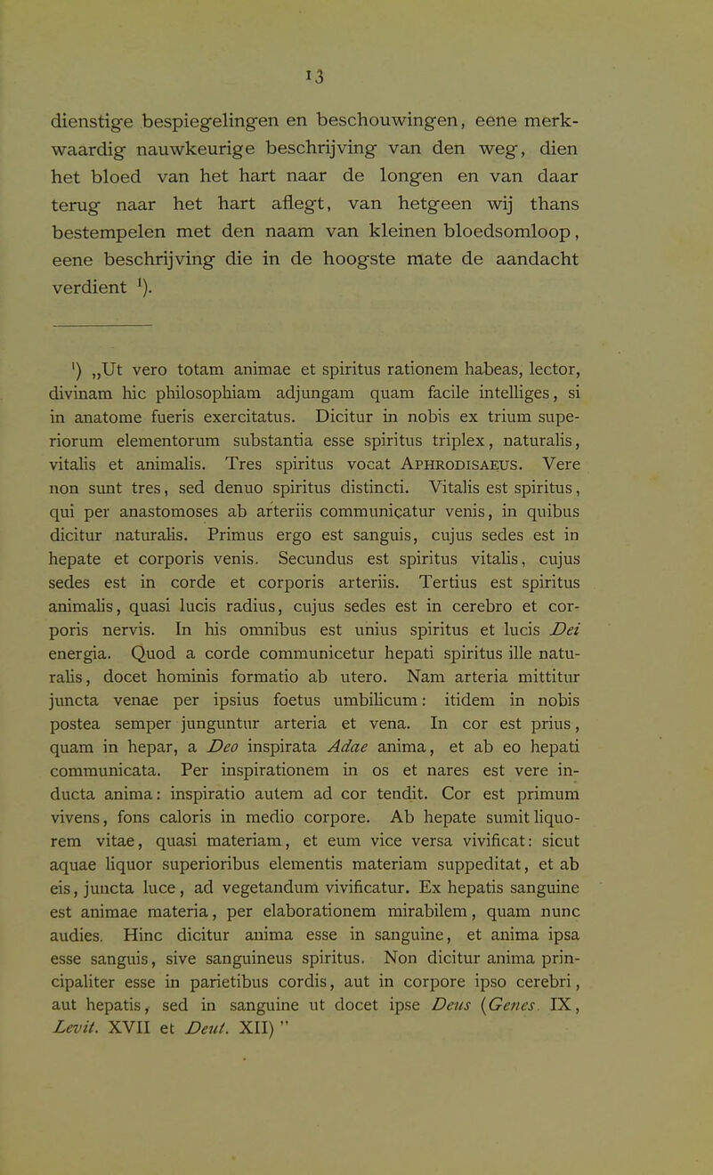 dienstige bespiegelingen en beschouwingen, eene merk- waardig nauwkeurige beschrijving van den weg, dien het bloed van het hart naar de longen en van daar terug naar het hart aflegt, van hetgeen wij thans bestempelen met den naam van kleinen bloedsomloop, eene beschrijving die in de hoogste mate de aandacht verdient ^). ') „Ut vero totam animae et spiritus rationem habeas, lector, divinam hie philosophiam adjungara quam facile intelliges, si in anatome fueris exercitatus. Dicitur in nobis ex trium supe- riorum elementorum substantia esse spiritus triplex, naturalis, vitalis et animalis. Tres spiritus vocat Aphrodisaeus. Vera non sunt tres, sed denuo spiritus distincti. Vitalis est spiritus, qui per anastomoses ab arteriis communicatur venis, in quibus dicitur naturalis. Primus ergo est sanguis, cujus sedes est in hepate et corporis venis. Secundus est spiritus vitalis, cujus sedes est in corde et corporis arteriis. Tertius est spiritus animahs, quasi lucis radius, cujus sedes est in cerebro et cor- poris nervis. In his omnibus est unius spiritus et lucis Dei energia. Quod a corde communicetur hepati spiritus ille natu- raUs, docet hominis formatio ab utero. Nam arteria mittitur juncta venae per ipsius foetus umbilicum: itidem in nobis postea semper junguntur arteria et vena. In cor est prius, quam in hepar, a Deo inspirata Adae anima, et ab eo hepati communicata. Per inspirationem in os et nares est vera in- ducta anima: inspiratio aulera ad cor tendit. Cor est primum vivens, fons caloris in medio corpore. Ab hepate sumitliquo- rem vitae, quasi materiam, et eum vice versa vivificat: sicut aquae liquor superioribus elementis materiam suppeditat, et ab eis, juucta luce, ad vegetandum vivificatur. Ex hepatis sanguine est animae materia, per elaborationem mirabilem, quam nunc audies. Hinc dicitur anima esse in sanguine, et anima ipsa esse sanguis, sive sanguineus spiritus. Non dicitur anima prin- cipaliter esse in parietibus cordis, aut in corpore ipso cerebri, aut hepatis, sed in sanguine ut docet ipse Deus {Genes. IX, Levit. XVII et Deut. XII) 