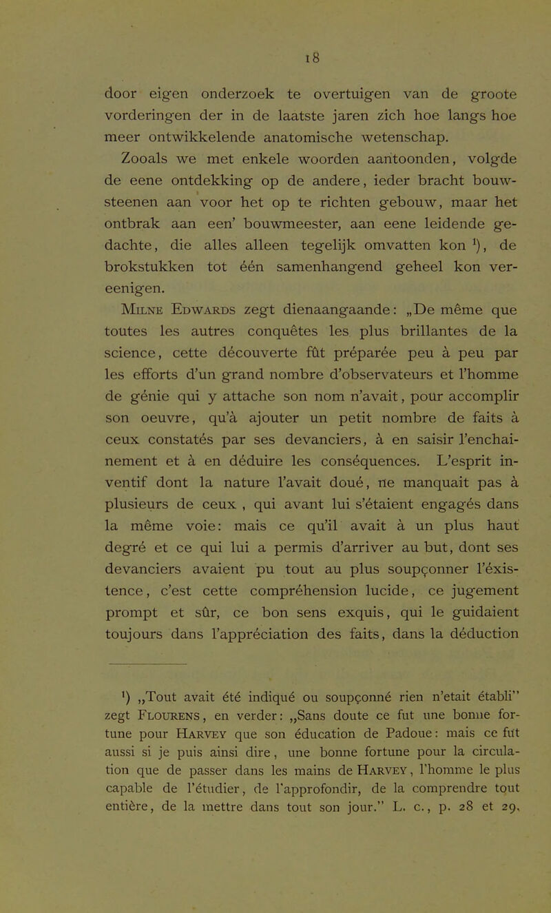 door eigen onderzoek te overtuigen van de groote vorderingen der in de laatste jaren zich hoe langs hoe meer ontwikkelende anatomische wetenschap. Zooals we met enkele woorden aaritoonden, volgde de eene ontdekking op de andere, ieder bracht bouw- steenen aan voor het op te richten gebouw, maar het ontbrak aan een' bouwmeester, aan eene leidende ge- dachte, die alles alleen tegelijk omvatten kon de brokstukken tot 6en samenhangend geheel kon ver- eenigen. Milne Edwards zegt dienaangaande: „De meme que toutes les autres conquetes les plus brillantes de la science, cette decouverte fClt pr^paree peu a peu par les efforts d'un grand nombre d'observateurs et rhomme de g^nie qui y attache son nom n'avait, pour accomplir son oeuvre, qu'a ajouter un petit nombre de faits a ceux constates par ses devanciers, a en saisir I'enchai- nement et a en deduire les consequences. L'esprit in- ventif dont la nature I'avait doue, ne manquait pas a plusieurs de ceux , qui avant lui s'etaient engages dans la meme voie: mais ce qu'il avait a un plus haut degre et ce qui lui a permis d'arriver au but, dont ses devanciers avaient pu tout au plus soup^onner I'exis- lence, c'est cette comprehension lucide, ce jugement prompt et sfir, ce bon sens exquis, qui le guidaient toujours dans I'appreciation des faits, dans la deduction ') „Tout avait 6t6 indiqu^ ou soupfonne rien n'etait etabli zegt Flourens, en verder: „Saas doute ce fut une bonne for- tune pour Harvey que son education de Padoue: mais ce filt aussi si je puis ainsi dire, une bonne fortune pour la circula- tion que de passer dans les mains de Harvey , Thomme le plus capable de I'etudier, de I'approfondir, de la comprendre tout enti^re, de la mettre dans tout son jour. L. c, p. 28 et 29.