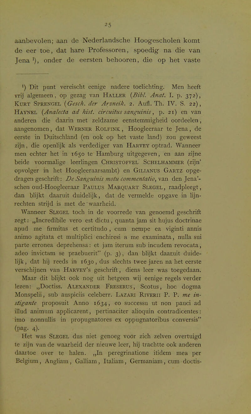 aanbevolen; aan de Nederlandsche Hoog-escholen komt de eer toe, dat hare Professoren, spoedig na die van Jena onder de eersten behooren, die op het vaste ') Dit punt vereischt eenige nadere toelichting. Men heeft vrij algemeen, op gezag van Haller {Bibl. Anat. I. p. 372), Kurt Sprengel [Gesch. der Arzneik. 2. Aufl. Th. IV. S. 22), Haynel {A?ialecia ad hist, circiiitns sanguinis, p. 21) en van anderen die daarin met zeldzame eenstemmigheid oordeelen, aangenomen, dat Werner Rolfink , Hoogleeraar te Jena, de eerste in Duitschland (en 00k op het vaste land) zou geweest zijn, die openlijk als verdediger van Harvey optrad. Wanneer men echter het in 1650 te Hamburg uitgegeven, en aan zijne beide voormalige leerlingen Christoffel' Schelhammer (zijn' opvolger in het Hoogleeraarsambt) en Gilianus Gartz opge- dragen geschrift: De Sanguinis moiu commentatio, van den Jena'- schen oud-Hoogleeraar Paulus Marquart Slegel , raadpleegt, dan blijkt daaruit duidelijk, dat de vermelde opgave in lijn- rechten strijd is met de' waarheid. Wanneer Slegel toch in de voorrede van genoemd geschrift zegt: „Incredibile vero est dictu , quanta jam sit hujus doctrinae apud me firmitas et certitudo , cum nempe ea viginti annis animo agitata et multiplici enchiresi a me examinata, nulla sui parte erronea deprehensa: et jam iterum sub incudem revocata, adeo invictam se praebuerit (p. 3), dan blijkt daatuit duide- lijk, dat hij reeds in 1630, dus slechts twee jaren na het eerste verschijnen van Harvey's geschrift, diens leer was toegedaan. Maar dit blijkt 00k nog uit hetgeen wij eenige regels verder lezen: „Doctiss. Alexander Freserus, Scotus, hoc dogma Monspelii, sub auspiciis celeberr. Lazari Riverii P. P, me in- stigante proposuit Anno 1634, eo successu ut non pauci ad illud animum applicarent, pertinaciter alioquin contradicentes : imo nonnuUis in propugnatores ex oppugnatoribus conversis (pag. 4). Het was Slegel dus niet genoeg voor zich zelven overtuigd te zijn van de waarheid der nieuwe leer, hij trachtte 00k anderen daartoe over te halen. „In peregrinatione itidem mea per Belgium , Angliam , Galliam , Italiam, Germaniam , cum doctis-