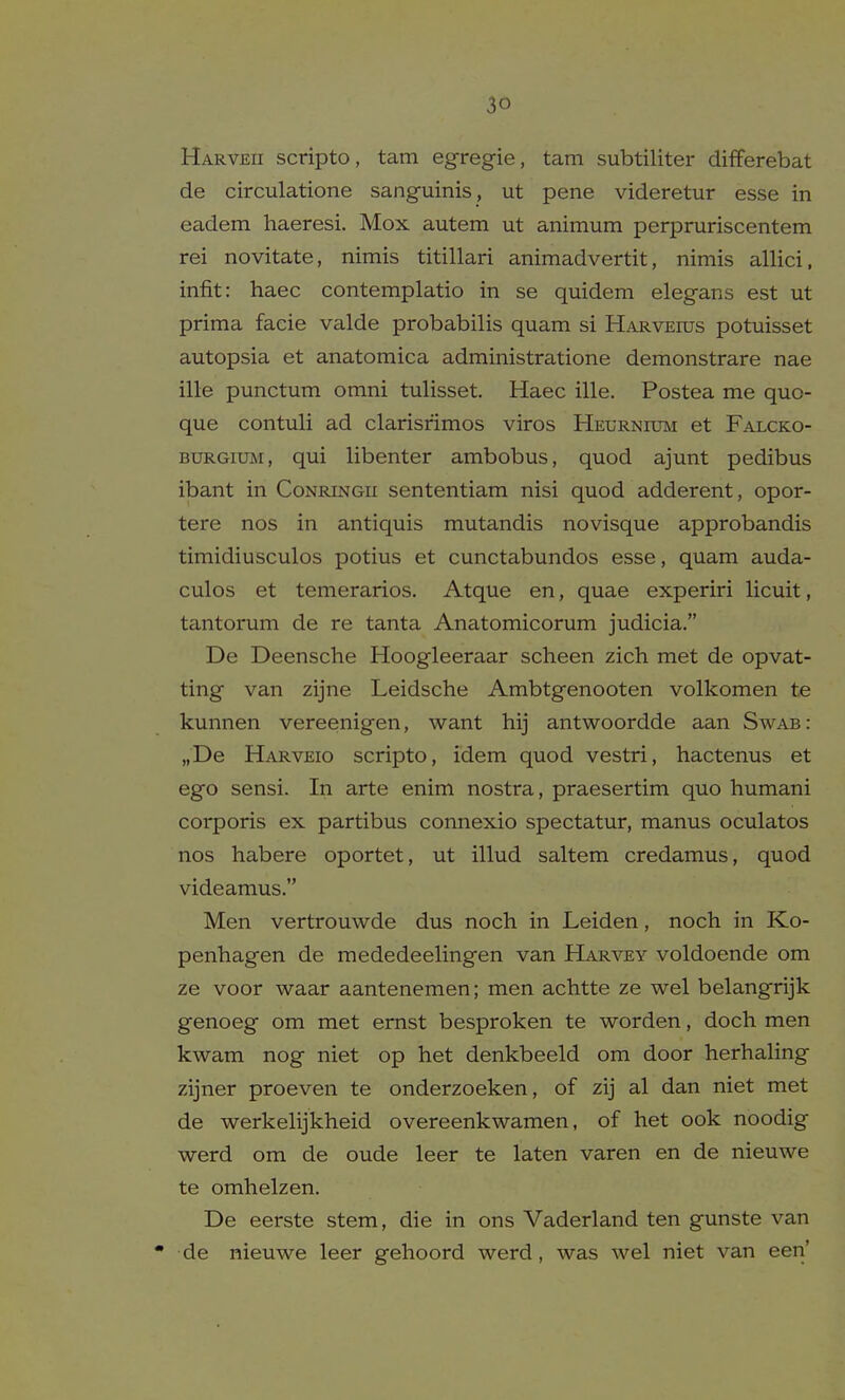 Harveii scripto, tarn egregie, tarn subtiliter differebat de circulatione sanguinis , ut pene videretur esse in eadem haeresi. Mox autem ut animum perpruriscentem rei novitate, nimis titillari animadvertit, nimis allici, infit: haec contemplatio in se quidem elegans est ut prima facie valde probabilis quam si Harveius potuisset autopsia et anatomica administratione demonstrare nae ille punctum omni tulisset. Haec ille. Postea me quo- que contuli ad clarisrimos viros Heurnium et Falcko- BURGixBi, qui libenter ambobus, quod ajunt pedibus ibant in Conringii sententiam nisi quod adderent, opor- tere nos in antiquis mutandis novisque approbandis timidiusculos potius et cunctabundos esse, quam auda- culos et temerarios, Atque en, quae experiri licuit, tantorum de re tanta Anatomicorum judicia. De Deensche Hoogleeraar scheen zich met de opvat- ting van zijne Leidsche Ambtgenooten volkomen te kunnen vereenigen, want hij antwoordde aan Swab: „De Harveio scripto, idem quod vestri, hactenus et ego sensi. In arte enim nostra, praesertim quo humani corporis ex partibus connexio spectatur, manus oculatos nos habere oportet, ut illud saltem credamus, quod videamus. Men vertrouwde dus noch in Leiden, noch in Ko- penhagen de mededeelingen van Harvey voldoende om ze voor waar aantenemen; men achtte ze wel belangrijk genoeg om met ernst besproken te worden, doch men kwam nog niet op het denkbeeld om door herhaling zijner proeven te onderzoeken, of zij al dan niet met de werkelijkheid overeenkwamen, of het ook noodig werd om de oude leer te laten varen en de nieuwe te omhelzen. De eerste stem, die in ons Vaderland ten gunste van • de nieuwe leer gehoord werd, was wel niet van een'