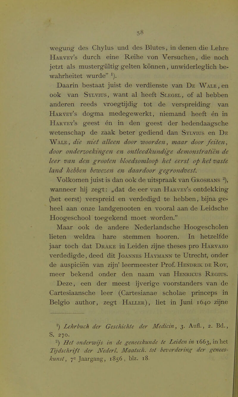 5fi wegung des Chylus und des Blutes, in denen die Lehre Harvey's durch eine Reihe von Versuchen, die noch jetzt als mustergiiltig gelten konnen, unwiderleglich be- wahrheitet wurde Daarin bestaat juist de verdienste van De Wale , en ook van Sylvtos, want al heeft Slegel, of al hebben anderen reeds vroegtijdig tot de verspreiding van Harvey's dogma medegewerkt, niemand heeft en in Harvey's geest en in den geest der hedendaagscbe wetenschap de zaak beter gediend dan Sylvius en De Wale, die niet alleen door woorden, maar door feiten, door onderzo eking en en ontleedkundige demonstratien de leer van den grooten bloedsoniloop het eersi op het vaste land hebben bezvezen en daardoor gegrondvest. Volkomen juist is dan ook de uitspraak van Groshans wanneer hij zegt: „dat de eer van Harvey's ontdekking (het eerst) verspreid en verdedigd te hebben, bijna ge- heel aan onze landgenooten en vooral aan de Leidsche Hoogeschool toegekend moet worden. Maar ook de andere Nederlandsche Hoogescholen lieten weldra hare stemmen hooren. In hetzelfde jaar toch dat Drake in Leiden zijne theses pro Harvaeo verdedigde, deed dit Joannes Haymann te Utrecht, onder de auspicien van zijn' leermeester Prof. Hendrik de Roy, meer bekend onder den naam van Henricus Regius. Deze, een der meest ijverige voorstanders van de Cartesiaansche leer (Cartesianae scholae princeps in Belgio author, zegt Haller), liet in Juni 1640 zijne ') Lehrbuch der Geschichic der Medicin, 3. Aufl., 2. Bd., S. 270. Het onderwijs in de geneeskunde te Leide7iin 1663, in het Tijdschrift der NederL Maatsch. tot bnwrdering der gdnees- kunst, 76 Jaargang, 1856, biz. 18.