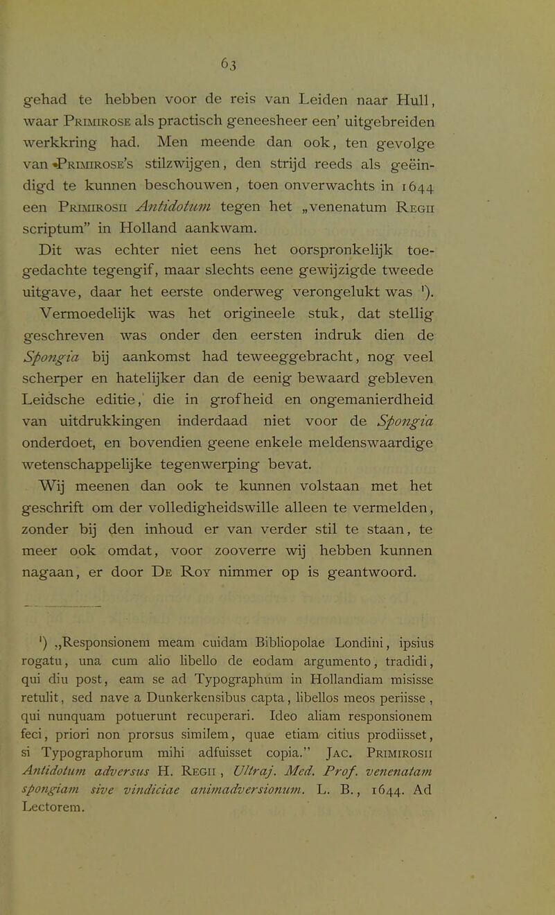 gehad te hebben voor de reis van Leiden naar Hull, waar PRiiMiROSE als practisch geneesheer een' uitgebreiden werkkring had. Men meende dan ook, ten gevolge van •Prbiirose's stilzwijgen, den strijd reeds als geein- digd te kunnen beschouwen, toen onverwachts in 1644 een PRiMiROsn Afitidohmi tegen het „venenatum Regii scriptum in Holland aankwam. Dit was echter niet eens het oorspronkelijk toe- gedachte tegengif, maar slechts eene gewijzigde tweede uitgave, daar het eerste onderweg verongelukt was '). Vermoedelijk was het origineele stuk, dat stellig geschreven was onder den eersten indruk dien de Spongia bij aankomst had teweeggebracht, nog veel scherper en hatelijker dan de eenig bewaard gebleven Leidsche editie, die in grofheid en ongemanierdheid van uitdrukkingen inderdaad niet voor de Spongia onderdoet, en bovendien geene enkele meldenswaardige wetenschappelijke tegenwerping bevat. Wij meenen dan ook te kunnen volstaan met het geschrift om der voUedigheidswille alleen te vermelden, zonder bij den inhoud er van verder stil te staan, te meer ook omdat, voor zooverre wij hebben kunnen nagaan, er door De Roy nimmer op is geantwoord. ') jjResponsionein meam cuidam Bibliopolae Londini, ipsius rogatu, una cum alio libello de eodam argumento, tradidi, qui diu post, earn se ad Typogi-aphum in Hollandiam misisse retulit, sed nave a Dunkerkensibus capta, libellos meos periisse , qui nunquam potuerunt recuperari. Ideo aliam responsionem feci, priori non prorsus similem, quae etiam citius prodiisset, si Typographorum mihi adfuisset copia. Jac. Primirosii Anlidottun adversus H. Regii , UHraj. Med. Prof, venenata^n spongiam sive vindiciae aniniadversionum. L. B., 1644. Ad Lectorem.