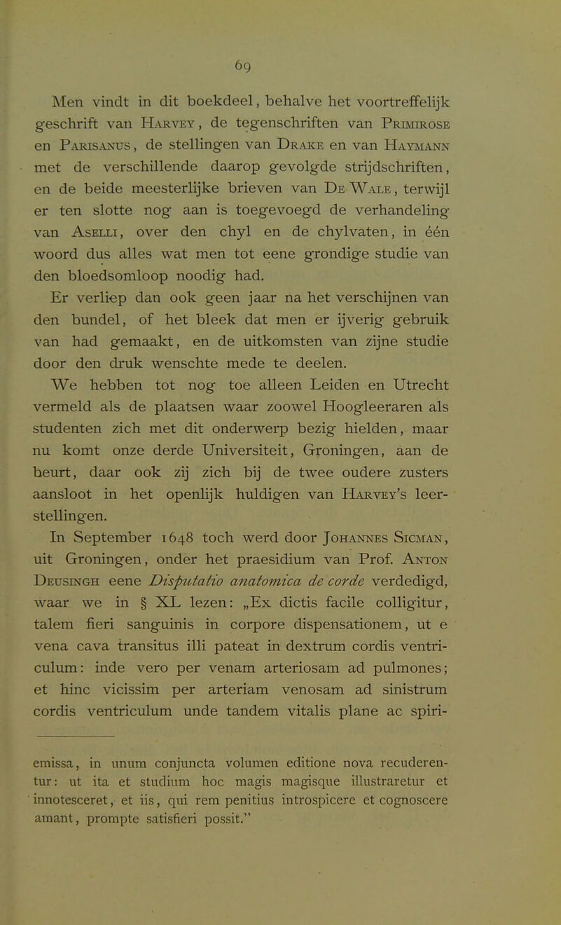 Men vindt in dit boekdeel, behalve het voortreffelijk geschrift van Harvey , de tegenschriften van Prbiirose en Parisanus , de stellingen van Drake en van Haymann met de verschillende daarop gevolgde strijdschriften, en de beide meesterlijke brieven van De Wale , terwijl er ten slotte nog aan is toegevoegd de verhandeling van AsELLi, over den chyl en de chylvaten, in 66n woord dus alles wat men tot eene grondige studie van den bloedsomloop noodig had. Er verliep dan ook geen jaar na het verschijnen van den bundel, of het bleek dat men er ijverig gebruik van had gemaakt, en de uitkomsten van zijne studie door den druk wenschte mede te deelen. We hebben tot nog toe alleen Leiden en Utrecht vermeld als de plaatsen waar zoowel Hoogleeraren als studenten zich met dit onderwerp bezig hielden, maar nu komt onze derde Universiteit, Groningen, aan de beurt, daar ook zij zich bij de twee oudere zusters aansloot in het openhjk huldigen van Harvey's leer- stelHngen. In September 1648 toch werd door Johannes Sicman, uit Groningen, onder het praesidium van Prof. Anton Deusingh eene Disputatio anatomica de corde verdedigd, waar we in § XL lezen: „Ex dictis facile colligitur, talem fieri sanguinis in corpore dispensationem, ut e vena cava transitus illi pateat in dextrum cordis ventri- culum: inde vero per venam arteriosam ad pulmones; et hinc vicissim per arteriam venosam ad sinistrum cordis ventriculum unde tandem vitalis plane ac spiri- emissa, in imum conjuncta volumen editione nova recuderen- tur: ut ita et studium hoc magis magisque illustraretur et innotesceret, et iis, qui rem penitius introspicere et cognoscere amant, prompte satisfieri possit.