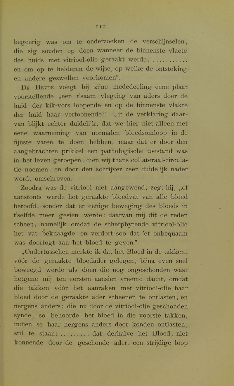 begeerig was om te onderzoeken de verschijnselen, die sig souden op doen wanneer de binnenste vlacte des huids met vitriool-olie geraakt werde, en om op te helderen de wijse, op welke de ontsteking en andere geswellen voorkomen. De Heyde voegt bij zijne mededeeling eene plaat voorstellende „een t'saam vlegting van aders door de huid der kik-vors loopende en op de binnenste vlakte der huid haar vertoonende. Uit de verklaring daar- van blijkt echter duidelijk, dat we hier niet alleen met eene waameming van normalen bloedsomloop in de fijnste vaten te doen hebben, maar dat er door den aangebrachten prikkel een pathologische toestand was in het leven geroepen, dien wij thans collateraal-circula- tie noemen, en door den schrijver zeer duidelijk nader wordt omschreven. Zoodra was de vitriool niet aangewend, zegt hij, „of aanstonts werde het geraakte bloedvat van alle bloed beroofd, sonder dat er eenige beweging des bloeds in t'selfde meer gesien werde: daarvan mij dit de reden scheen, namelijk omdat de scherpbytende vitriool-olie het vat Geknaagde en verdorf soo dat 'et onbequaam was doortogt aan het bloed te geven. „Ondertusschen merkte ik dat het Bloed in de takken, voor de geraakte bloedader gelegen, bijna even snel beweegd werde als doen die nog ongeschonden was: hetgene mij ten eersten aansien vreemd dacht, omdat die takken v66r het aanraken met vitriool-olie haar bloed door de geraakte ader scheenen te ontlasten, en nergens anders; die nu door de vitriool-olie geschonden synde, so behoorde het bloed in die voorste takken, indien se haar nergens anders door konden ontlasten, stil te staan: dat derhalve het Bloed, niet konnende door de geschonde ader, een strijdige loop