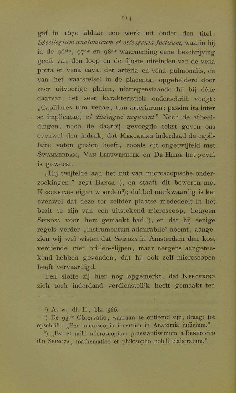 gaf in 1670 aldaar een werk uit onder den titel: Specileguim anatoinicum et osteoge7iia foetuum, waarin hij in de gb^^^, 97^'^ en 98^*^ waarneming eene beschrijving geeft van den loop en de fijnste uiteinden van de vena porta en vena cava, der arteria en vena pulmonalis, en van liet vaatstelsel in de placenta, opgehelderd door zeer uitvoerige platen, niettegenstaande hij bij 66ne daarvan het zeer karakteristiek onderschrift voegt: „ Capillares turn venae, turn arteriarum: passim ita inter se implicatae, ut distingui nequeant!' Noch de afbeel- dingen, noch de daarbij gevoegde tekst geven ons evenwel den indruk, dat Kerckring inderdaad de capil- laire vaten gezien heeft, zooals dit ongetwijfeld met SwAMMERDAM, Van Leeuwenhoek en De Heide het geval is geweest. „Hij twijfelde aan het nut van microscopische onder- zoekingen, zegt Banga ^), en staaft dit beweren met Kerckrings eigen woorden^); dubbel merkwaardig is het evenwel dat deze ter zelfder plaatse mededeelt in het bezit te zijn van een uitstekend microscoop, hetgeen Spinoza voor hem gemaakt had^), en dat hij eenige regels verder „instrumentum admirabile noemt, aange- zien ^vij wel wisten dat Spinoza in Amsterdam den kost verdiende met brillen-slijpen, maar nergens aangetee- kend hebben gevonden, dat hij ook zelf microscopen he^ft vervaardigd. Ten slotte zij hier nog opgemerkt, dat Kerckring zich toch inderdaad verdienstelijk heeft gemaakt ten ') A. w., dl. II, biz. 566. ^) De 93ste Observatio, waaraan ze ontleend zijn, draagt tot opschrift: „Per microscopia incertum in Anatomia judicium. ^) „Est et mihi microscopium praestantissimum a Benedicto illo Spinoza , mathematico et philosopho nobili elaboratum.