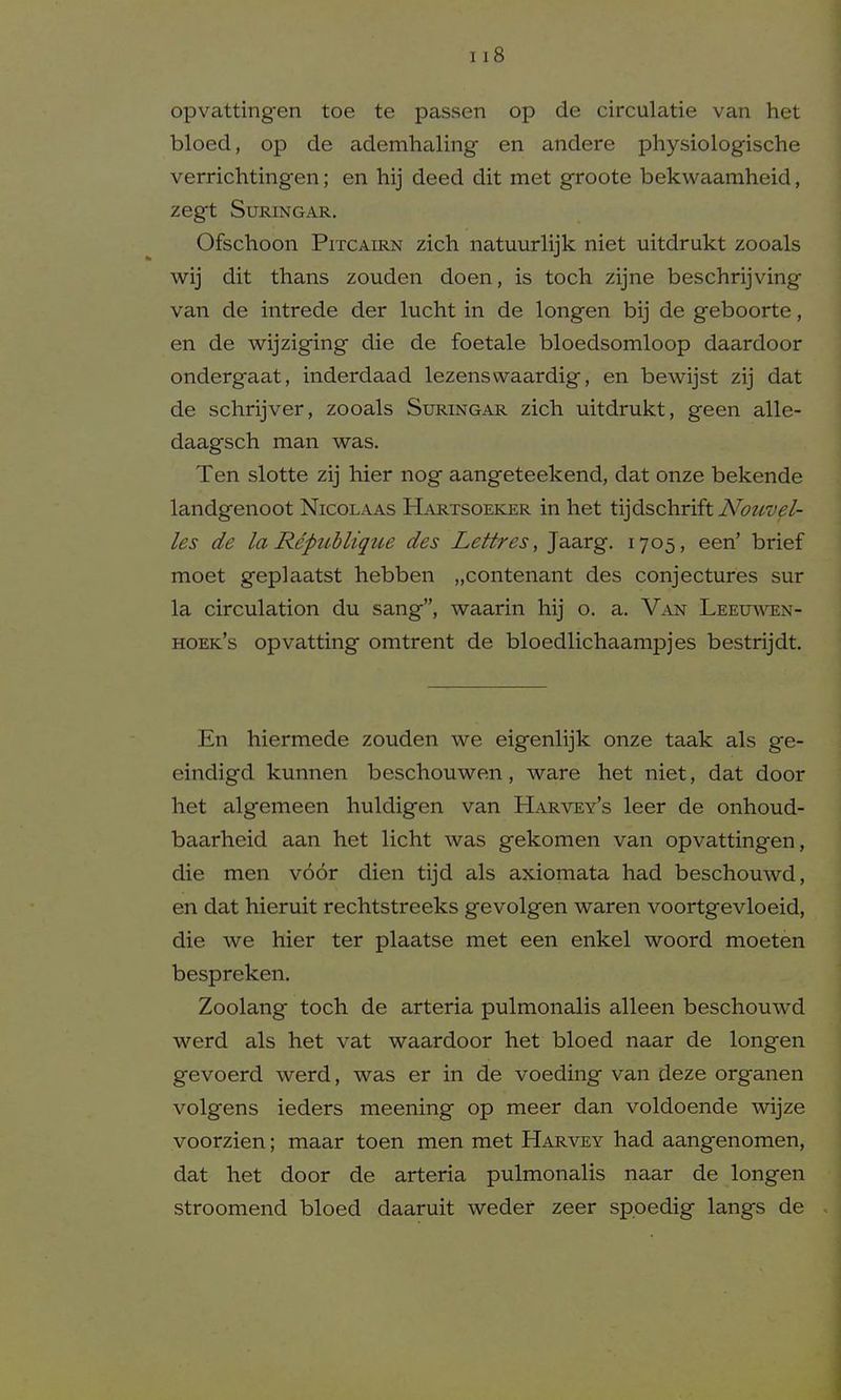 opvattingen toe te passen op de circulatie van het bloed, op de ademhaling en andere physiologische verrichtingen; en hij deed dit met groote bekwaamheid, Zegt SURINGAR, Ofschoon PiTCAiRN zich natuurlijk niet uitdrukt zooals wij dit thans zouden doen, is toch zijne beschrijving van de intrede der lucht in de longen bij de geboorte, en de wijziging die de foetale bloedsomloop daardoor ondergaat, inderdaad lezenswaardig, en bewijst zij dat de schrijver, zooals Suringar zicli uitdrukt, geen alle- daagsch man was. Ten slotte zij hier nog aangeteekend, dat onze bekende landgenoot Nicolaas Hartsoeker in het tijdschriftiVi??^^^^/- les de la Republique des Lettres, Jaarg. 1705, een' brief moet geplaatst hebben „contenant des conjectures sur la circulation du sang, waarin hij o. a. Van Leeuaven- hoek's opvatting omtrent de bloedlichaampjes bestrijdt. En hiermede zouden we eigenlijk onze taak als ge- eindigd kunnen beschouwen, ware het niet, dat door het algemeen huldigen van Harvey's leer de onhoud- baarheid aan het licht was gekomen van opvattingen, die men v66r dien tijd als axiomata had beschouwd, en dat hieruit rechtstreeks gevolgen waren voortgevloeid, die we hier ter plaatse met een enkel woord moeten bespreken. Zoolang toch de arteria pulmonalis alleen beschouwd werd als het vat waardoor het bloed naar de longen gevoerd werd, was er in de voeding van deze organen volgens ieders meening op meer dan voldoende wijze voorzien; maar toen men met Harvey had aangenomen, dat het door de arteria pulmonalis naar de longen stroomend bloed daaruit weder zeer spoedig langs de