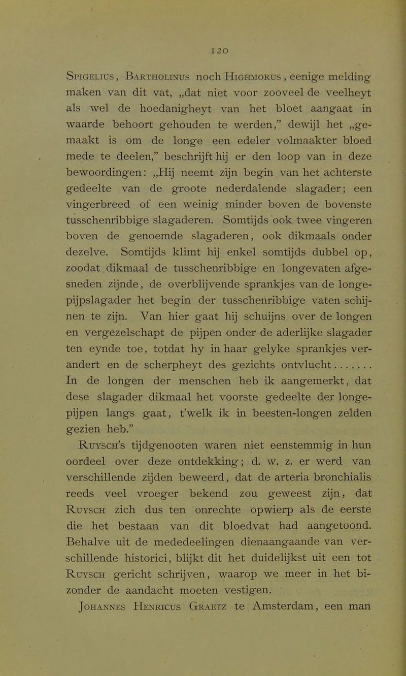 Spigelius , Bartholinus noch Higi-imorus , eenige melding maken van dit vat, „dat niet voor zooveel de veelheyt als wel de hoedanigheyt van het bloet aangaat in waarde behoprt gehouden te werden, dewijl het „ge- maakt is om de longe een edeler volmaakter bloed mede te deelen, beschrijft hij er den loop van in deze bewoordingen: „Hij neemt zijn begin van het achterste gedeelte van de groote nederdalende slagader; een vingerbreed of een weinig minder boven de bovenste tusschenribbige slagaderen. Somtijds ook twee vingeren boven de genoemde slagaderen, ook dikmaals onder dezelve. Somtijds klimt hij enkel somtijds dubbel op, zoodat. dikmaal de tusschenribbige en longevaten afge- sneden zijnde, de overblijvende sprankjes van de longe- pijpslagader het begin der tusschenribbige vaten schij- nen te zijn. Van hier gaat hij schuijns over de longen en vergezelschapt de pijpen onder de aderlijke slagader ten eynde toe, totdat hy in haar gelyke sprankjes ver- andert en de scherpheyt des gezichts ontvlucht In de longen der menschen heb ik aangemerkt, dat dese slagader dikmaal het voorste gedeelte der longe- pijpen langs gaat, t'welk ik in beesten-longen zelden gezien heb. Ruysch's tijdgenooten waren niet eenstemmig in hun oordeel over deze ontdekking; d. w. z. er werd van verschillende zijden beweerd, dat de arteria bronchialis reeds veel vroeger bekend zou geweest zijn, dat RuYSCH zich dus ten onrechte opwierp als de eerste die het bestaan van dit bloedvat had aangetoond. Behalve uit de mededeelingen dienaangaande van ver- schillende historici, blijkt dit het duidelijkst uit een tot RuYSCH gericht schrijven, waarop we meer in het bi- zonder de aandacht moeten vestigen. Johannes Henricus Graetz te Amsterdam, een man