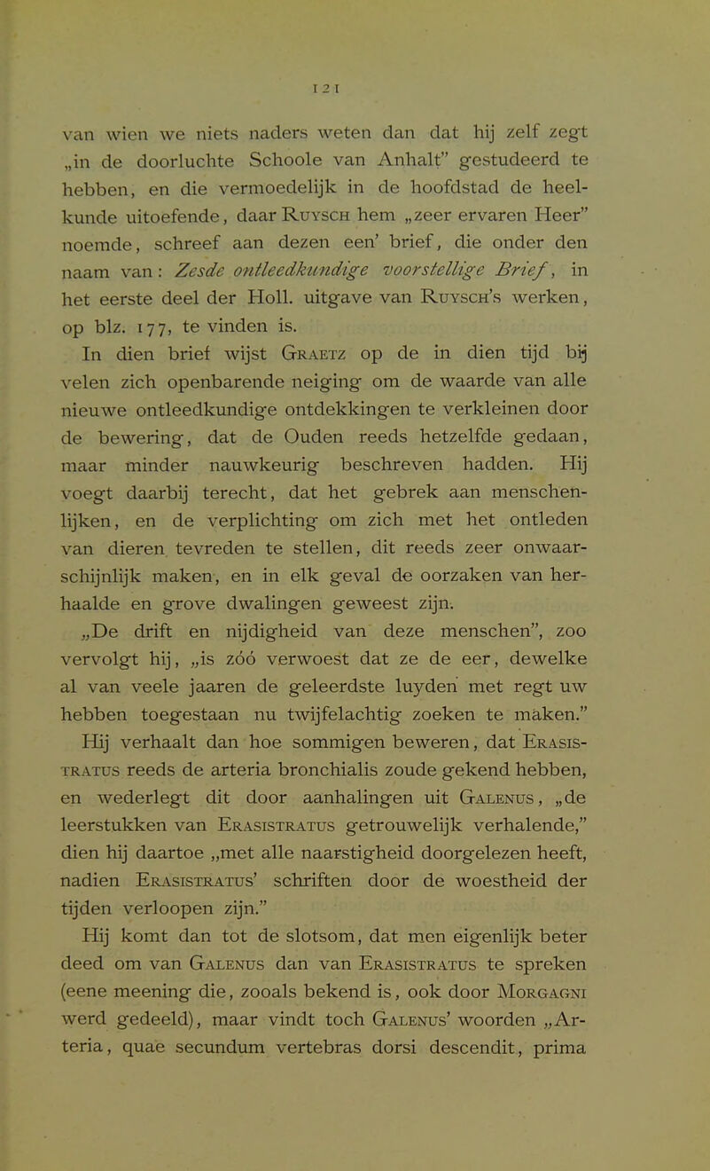 van wien we niets naders weten dan dat hij zelf zegt „in de doorluchte Schoole van Anhalt gestudeerd te hebben, en die vermoedelijk in de hoofdstad de heel- kunde uitoefende, daarRuYSCH hem „zeer ervaren Heer noemde, schreef aan dezen een' brief, die onder den naam van: Zesde ontleedkimdige voorsiellige Brief, in het eerste deel der Holl. uitgave van Ruysch's werken, op biz. 177, te vinden is. In dien brief wijst Graetz op de in dien tijd bij velen zich openbarende neiging om de waarde van alle nieuwe ontleedkundige ontdekkingen te verkleinen door de bewering, dat de Ouden reeds hetzelfde gedaan, maar minder nauwkeurig beschreven hadden. Hij voegt daarbij terecht, dat het gebrek aan menschen- lijken, en de verplichting om zich met het ontleden van dieren tevreden te stellen, dit reeds zeer onwaar- schijnhjk maken, en in elk geval de oorzaken van her- haalde en grove dwalingen geweest zijn. „De drift en nijdigheid van deze menschen, zoo vervolgt hij, „is zoo verwoest dat ze de eer, dewelke al van veele jaaren de geleerdste luyden met regt uw hebben toegestaan nu twijfelachtig zoeken te maken. Hij verhaalt dan hoe sommigen beweren, dat Erasis- TRATUS reeds de arteria bronchialis zoude gekend hebben, en wederlegt dit door aanhalingen uit Galenus, „de leerstukken van Erasistratus getrouwelijk verhalende, dien hij daartoe „met alle naarstigheid doorgelezen heeft, nadien ERi\.siSTRATus' schriften door de woestheid der tijden verloopen zijn. Hij komt dan tot de slotsom, dat men eigenlijk beter deed om van Galenus dan van Erasistratus te spreken (eene meening die, zooals bekend is, 00k door Morgagni werd gedeeld), maar vindt toch Galenus' woorden „ Ar- teria, quae secundum vertebras dorsi descendit, prima