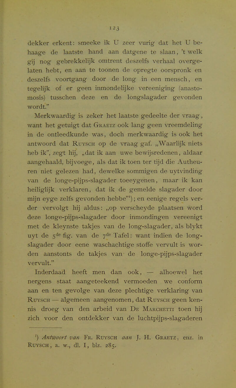 dekker erkent: smeeke ik U zeer vurig dat het U be- haage de laatste hand aan datgene te slaan, 't welk gij nog- gebrekkelijk omtrent deszelfs verhaal overge- laten hebt, en aan te toonen de opregte oorspronk en deszelfs voortgang door de long in een mensch, en tegelijk of er geen inmondelijke vereeniging (anasto- mosis) tusschen deze en de longslagader g-evonden wordt. Merkwaardig is zeker het laatste gedeelte der vraag, want het getuigt dat Graetz ook lang geen vreemdeling in de ontleedkunde was, doch merkwaardig is ook het antwoord dat Ruysch op de vraag gaf. „Waarlijk niets heb ik, zegt hij, „dat ik aan uwe bewijsredenen, aldaar aangehaald, bijvoege, als dat ik toen ter tijd die Autheu- ren niet gelezen had, dewelke sommigen de uytvinding- van de longe-pijps-slagader toeeygenen, maar ik kan heiliglijk verklaren, dat ik de gemelde slagader door mijn eyge zelfs gevonden hebbe'); en eenige regels ver- der vervolgt hij aldus: „op verscheyde plaatsen word deze longe-pijps-slagader door inmondingen vereenigt met de kleynste takjes van de long-slagader, als blykt uyt de fig. van de 7*1^ Tafel: want indien de long- slagader door eene waschachtige stoffe vervult is wor- den aanstonts de takjes van- de longe-pijps-slagader vervult. Inderdaad heeft men dan ook, -— alhoewel het nergens staat aangeteekend vermoeden we conform aan en ten gevolge van deze plechtige verklaring van RuYscH — algemeen aangenomen, dat Ruysch geen ken- nis droeg van den arbeid van De Marchetti toen hij zich voor den ontdekker van de luchtpijps-slagaderen ') Antwoori van Fr. Ruysch aa7i ]. H. Graetz, enz. in Ruysch, a. w., dl. I, biz. 285.