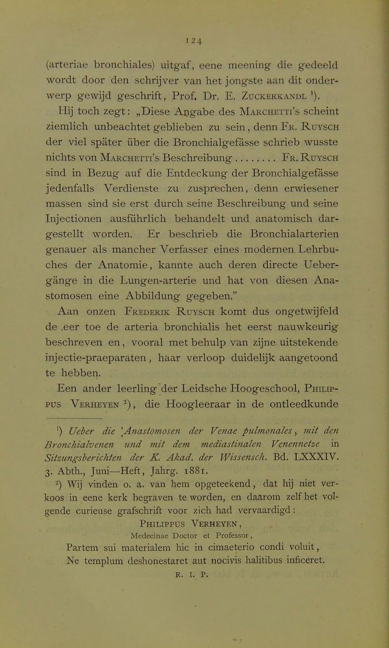 (arteriae bronchiales) uitgaf, eene meening die gedeeld wordt door den schrijver van het jongste aan dit onder- werp gewijd geschrift, Prof. Dr. E. Zuckerkandl'). Hij toch zegt: „Diese Aoiigabe des Marchetti's scheint ziemlich unbeachtet geblieben zu sein, denn Fr. Ruysch der viel spater iiber die Bronchialgefasse schrieb wusste nichts von Marchetti's Beschreibung Fr. Ruysch sind in Bezug auf die Entdeckung der Bronchialgefasse jedenfalls Verdienste zu zusprechen, denn erwiesener massen sind sie erst durch seine Beschreibung und seine Injectionen ausfuhrlich behandelt und anatomisch dar- gestellt worden. Er beschrieb die Bronchialarterien genauer als mancher Verfasser eines modernen Lehrbu- ches der Anatomie, kannte auch deren directe Ueber- gang'e in die Lungen-arterie und hat von diesen Ana- stomosen eine Abbildung gegeben. Aan onzen Frederik Ruysch komt dus ongetwijfeld de ,eer toe de arteria bronchialis het eerst nauwkeurig beschreven en, vooral met behulp van zijne uitstekende injectie-praeparaten, haar verloop duideHjk aangetoond te hebben. Een ander leerling der Leidsche Hoogeschool, Philip- pus Verheyen -), die Hoogleeraar in de ontleedkunde ') Ueber die \Anastomosen der Venae pnlmonales, init den Bronchialvenen und niit detn mediastinalen Vcnenneize in Siizungsberichten der K. Akad. der Wissensch. Bd. LXXXIV. 3. Abth., Juni—Heft, Jahrg. 1881. -) Wij vinden o. a. van hem opgeteekend, dat hij niet ver- koos in eene kerk begraven te worden, en daarom zelf het vol- gende curieuse grafschrift voor zich had vervaardigd: Philippus Verheyen, Medecinae Doctor et Professor, Partem sui materialem hie in cimaeterio condi voluit, Ne templmn deshonestaret aut nocivis halitibus inficeret. R. I. P.