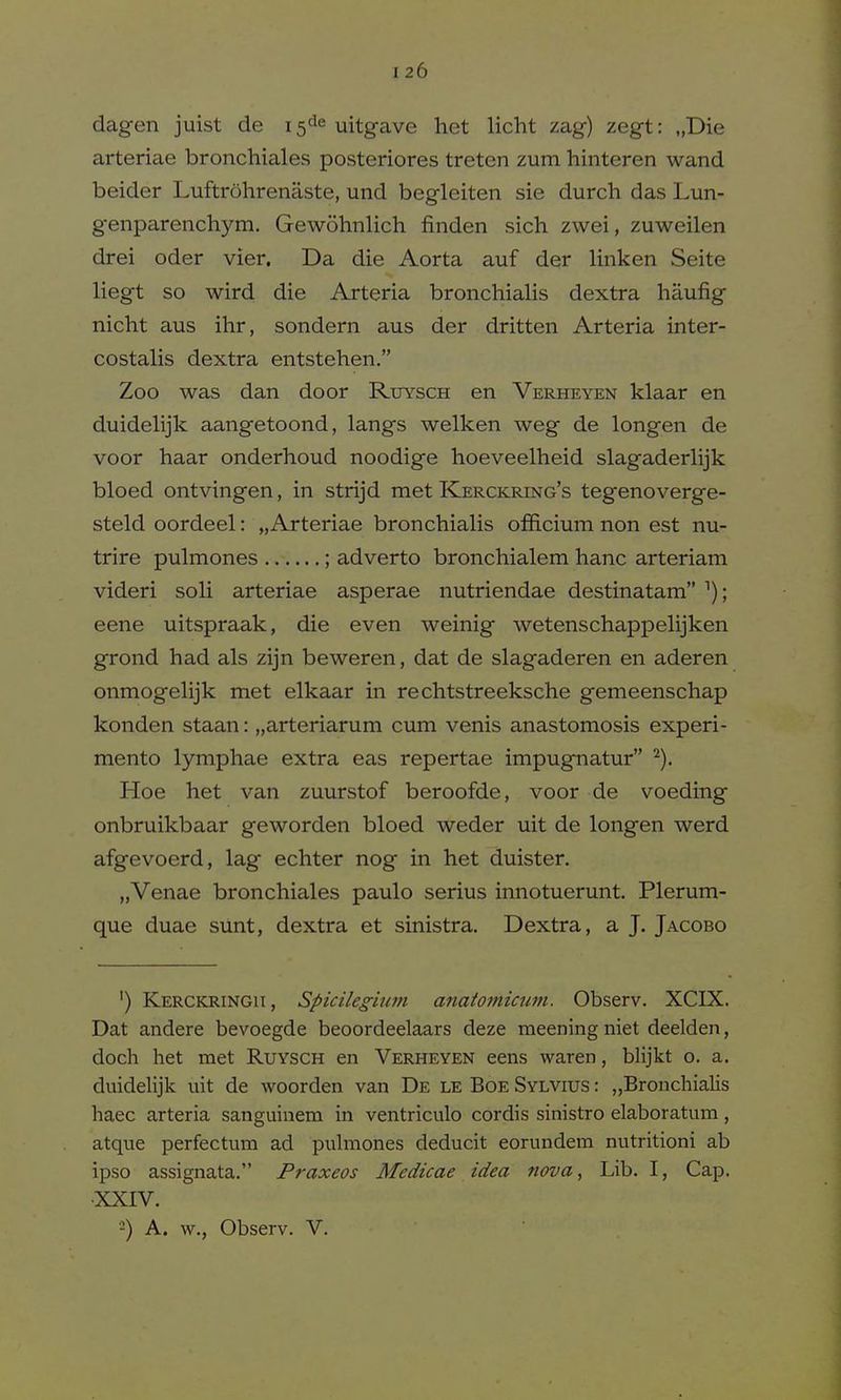 dagen juist de 15^6 uitgave het licht zag) zegt: „Die arteriae bronchiales posteriores treten zum hinteren wand beider Luftrohrenaste, und begleiten sie durch das Lun- genparenchym. Gewohnlich finden sich zwei, zuweilen drei oder vier. Da die Aorta auf der linken Seite liegt so wird die Arteria bronchialis dextra haufig nicht aus ihr, sondern aus der dritten Arteria inter- costalis dextra entstehen. Zoo was dan door Rxjysch en Verheyen klaar en duidelijk aangetoond, langs welken weg de longen de voor haar onderhoud noodige hoeveelheid slagaderlijk bloed ontvingen, in strijd met Kerckring's tegenoverge- steld oordeel: „Arteriae bronchialis officium non est nu- trire pulmones ; adverto bronchialem hanc arteriam videri soli arteriae asperae nutriendae destinatam ^); eene uitspraak, die even weinig wetenschappelijken grond had als zijn beweren, dat de slagaderen en aderen onmogelijk met elkaar in rechtstreeksche gemeenschap konden staan: „arteriarum cum venis anastomosis experi- mento lymphae extra eas repertae impugnatur ^). Hoe het van zuurstof beroofde, voor de voeding onbruikbaar geworden bloed weder uit de longen werd afgevoerd, lag echter nog in het duister. „Venae bronchiales paulo serius innotuermit. Plerum- que duae sunt, dextra et sinistra. Dextra, a J. Jacobo ') Kerckringu, Spicileghmi anatomiawi. Observ. XCIX. Dat andere bevoegde beoordeelaars deze meening niet deelden, doch het met Ruysch en Verheyen eens waren, blijkt o. a. duidelijk uit de woorden van De le Boe Sylvius : „Bronchialis haec arteria sanguinem in ventriculo cordis sinistro elaboratum, atque perfectum ad pulmones deducit eorundem nutritioni ab ipso assignata. Praxeos Medicae idea nova, Lib. I, Cap. XXIV. 2) A. w., Observ. V.