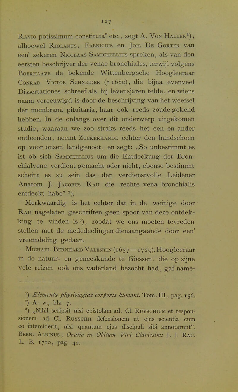 Ravio potissimum constituta etc., zegt A. Von Haller^) , alhoewel Riolanus, Fabricius en Joh. De Gorter van een' zekeren Nicolaas Samichellius spreken, als van den eersten beschrijver der venae bronchiales, terwijl volgfens Boerhaave de bekende Wittenbergsche Hoogleeraar Conrad Victor ScHNEmER (ti68o), die bijna evenveel Dissertationes schreef als hij levensjaren telde, en wiens naam vereeuwigd is door de beschrijving van het weefsel der membrana pituitaria, haar ook reeds zoude gekend liebben. In de onlangs over dit onderwerp uitgekomen studie, waaraan we zoo straks reeds het een en ander ontleenden, neemt Zuckerkandl echter den handschoen op voor onzen landgenoot, en zegt: ,,So unbestimmt es ist ob sich SAincHELLros um die Entdeckung der Bron- chialvene verdient gemacht oder nicht, ebenso bestimmt scheint es zu sein das der verdienstvolle Leidener Anatom J. Jacobus Rau die rechte vena bronchialis entdeckt habe ^). Merkwaardig is het echter dat in de weinige door Rau nagelaten geschriften geen spoor van deze ontdek- king te vinden is ^), zoodat we ons moeten tevreden stellen met de mededeelingen dienaangaande door een' vreemdeling gedaan. Michael Bernhard Valentin (1657 — '^7^9)> Hoogleeraar in de natuur- en geneeskunde te Giessen, die op zijne vele reizen ook ons vaderland bezocht had, gaf name- 1) Ekfnenta physiologiae corporis hiimani. Tom. Ill, pag. 156. A. w., biz. 7. ^) „Nihil scripsit nisi epistolam ad. CI. Ruyschium et respon- sionem ad CI. Ruyschii defensionem ut ejus scientia cum eo interciderit, nisi quantum ejus discipuli sibi annotarunt. Bern. Albinus , Oratio in Obitum Viri Clarissimi J. J. Rau. L. B. 1710, pag. 42.