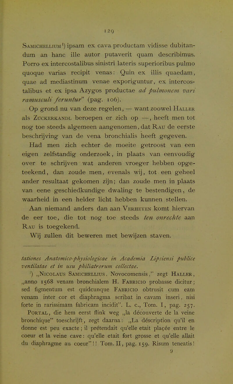 I 2g SamichelliuiM ') ipsam ex cava productam vidisse dubitan- dum an hanc ille autor putaverit quam describimus. Porro ex intercostalibus sinistri lateris superioribus pulmo quoque varias recipit venas: Quin ex illis quaedam, quae ad mediastinum venae exporig-untur, ex intercos- talibus et ex ipsa Azygfos productae ad pulmonem vari ramusculi feruntur (pag. io6). Op grond nu van deze regelen, — want zoowel Haller als ZucKERKANDL beroepen er zich op —, heeft men tot nog toe steeds algemeen aangenomen, dat Rau de eerste beschrijving van de vena bronchialis heeft gegeven. Had men zich echter de moeite getroost van een eigen zelfstandig onderzoek, in plaats van eenvoudig over te schrijven wat anderen vroeger hebben opge- teekend, dan zoude men, evenals wij, tot een geheel ander resultaat gekomen zijn; dan zoude men in plaats van eene geschiedkundige dwaling te bestendigen, de waarheid in een helder licht hebben kunnen stellen. Aan niemand anders dan aan Verheyen komt hiervan de eer toe, die tot nog toe steeds ten onrechte aan Rau is toegekend. Wij zuUen dit beweren met bewijzen staven. tationes Anatomico-physiologicae in Academia Lipsiensi ptcblice ventilatae et in usu philiatrorum collectae. ') „Nicolaus Samichellius, Novocomensis, zegt Haller, „anno 1568 venam bronchialem H. Fabricio probasse dicitur; sed figmentum est quidcunque Fabricio obtrusit cum earn venam inter cor et diaphragma scribat in cavam inseri, nisi forte in rarissimam fabricara incidit. L. c, Tom. I, pag. 257. Portal, die hem eerst flink weg „la d^couverte de la veine bronchique toeschrijft, zegt daarna: ,,La description qu'il en donne est peu exacte; il pretendait qu'elle etait plagee entre le coeur et la veine cave: qu'elle etait fort grosse et qu'elle allait du diaphragme au coeur!! Tom. II, pag. 159. Risum teneatis! 9