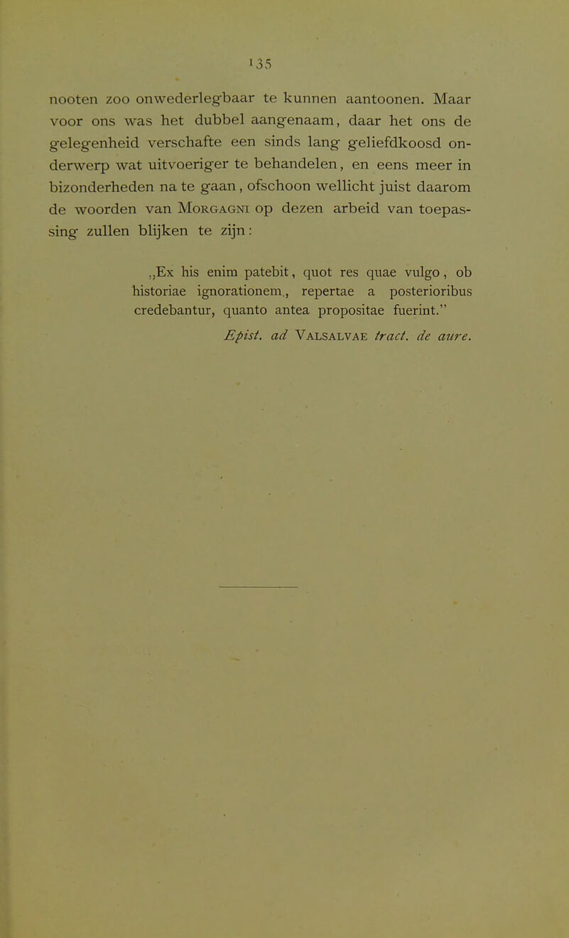 nooten zoo onwederlegbaar te kunnen aantoonen. Maar voor ons was het dubbel aangenaam, daar het ons de gelegenheid verschafte een sinds lang geliefdkoosd on- derwerp wat uitvoeriger te behandelen, en eens meer in bizonderheden na te gaan, ofschoon wellicht juist daarom de woorden van Morgagni op dezen arbeid van toepas- sing zuUen blijken te zijn: „Ex his enim patebit, quot res quae vulgo, ob historiae ignorationem., repertae a posterioribus credebantur, quanto antea propositae fuerint. Epist. ad Valsalvae irad. de aure.