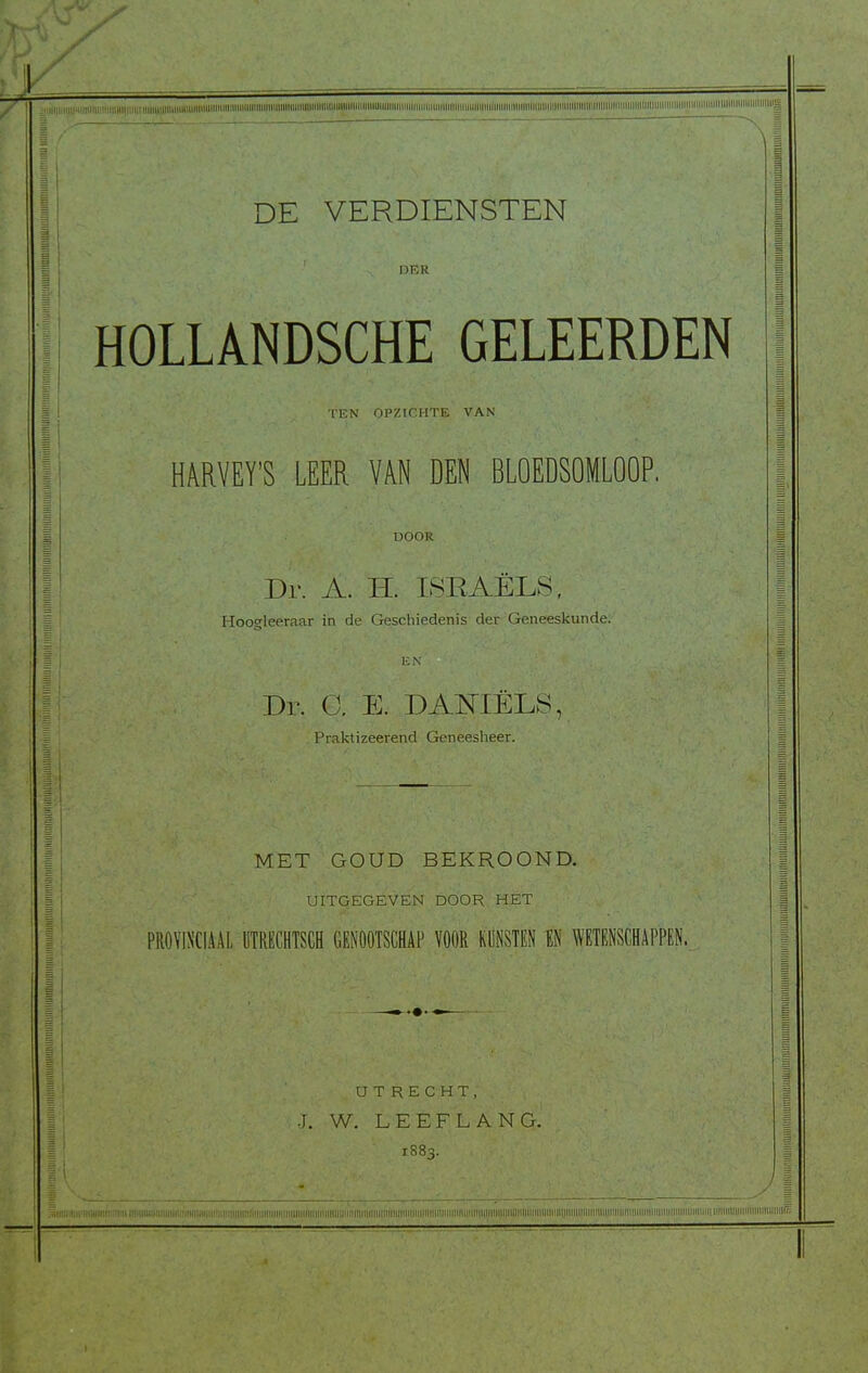 'If / ,,iiii,,,i,,i,Hiininiiniiniiqiiiiiiniiiuiiinniiuuiiiiinniiiimiiiimiiiiniiiniiii^ DE VERDIENSTEN DER HOLLANDSCHE GELEERDEN TEN OPZlGHtE VAN HARVEY'S LEER VAN DEN BLOEDSOMLOOP, DOOK Dr. A. H. ISRAELS, Hooffleeraar ih de Geschiedenis-der Geneeskunde. Dr. G. E. DAOTELS, Praktizeerend Geneesheer. MET GOUD BEKROOND. UITGEGEVEN DOOR. HET PRO\'INCIAAI, liTRECHTSCH GENOOTSGHAP VOOR KUNSTEN EN WETENSCHAPPEN. UTRECHT, J. W. LEEFLANG. 1883.
