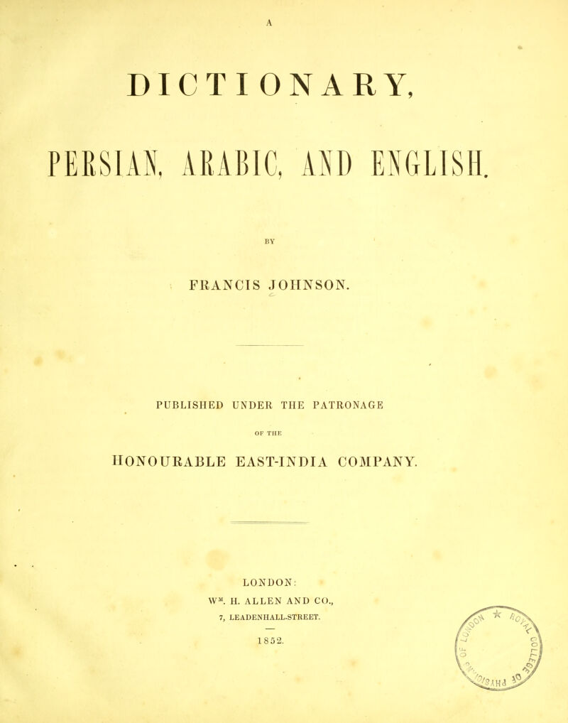 DICTI ONARY, PERSIAN, ARABIC, ASD ENGLISH. BY FRANCIS JOHNSON. PUBLISHED UNDER THE PATRONAGE OF THE HONOURABLE EAST-INDIA COMPANY. LONDON: W^. H. ALLEN AND CO., 7, LEADENHALL-STREET. 1852.
