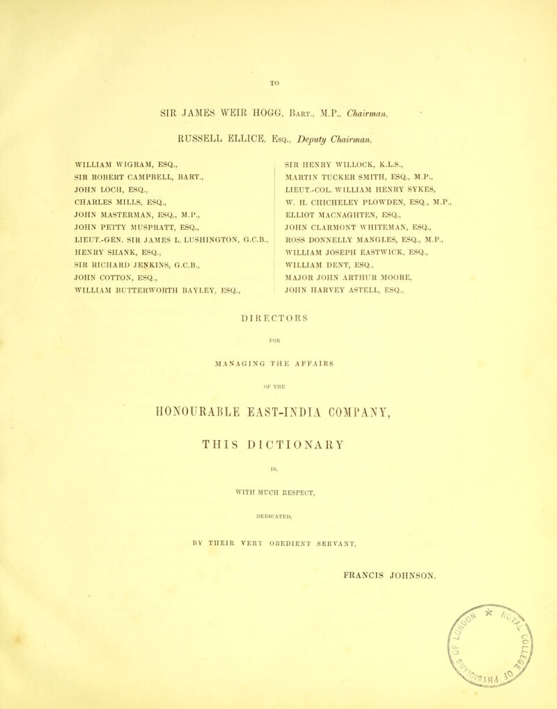 TO SIR JAMES WEIR HOGG, Bart., M.P., Chairman, RUSSELL ELLICE, Esq., Deputy Chairman, WILLIAM WIGRAM, ESQ., SIR ROBERT CAMPBELL, BART., JOHN LOCH, ESQ., CHARLES MILLS, ESQ., JOHN MASTERMAN, ESQ., M.P., JOHN PETTY MUSPRATT, ESQ., LIEUT.-GEN. SIR JAMES L. LUSHINGTON, G.C.B., HENRY SHANK, ESQ., SIR RICHARD JENKINS, G.C.B., JOHN COTTON, ESQ., WILLIAM BUTTERWORTH BAYLEY, ESQ., SIR HENRY WILLOCK, K.L.S., MARTIN TUCKER SMITH, ESQ., M.P., LIEUT.-COL. WILLIAM HENRY SYKES, W. H. CHICHELEY PLOWDEN, ESQ., M.P., ELLIOT MACNAGHTEN, ESQ., JOHN CLARMONT WHITEMAN, ESQ., ROSS DONNELLY MANGLES, ESQ., M.P., WILLIAM JOSEPH EASTWICK, ESQ., WILLIAM DENT, ESQ., MAJOR JOHN ARTHUR MOORE, JOHN HARVEY ASTELL, ESQ., DIRECTORS MANAGING THE AFFAIRS OF THE HONOURABLE EAST-INDIA COMPANY, THIS DICTIONARY IS. WITH MUCH RESPECT, DEDICATED, BV THEIR VERY OBEDIENT SERVANT, FRANCIS JOHNSON.