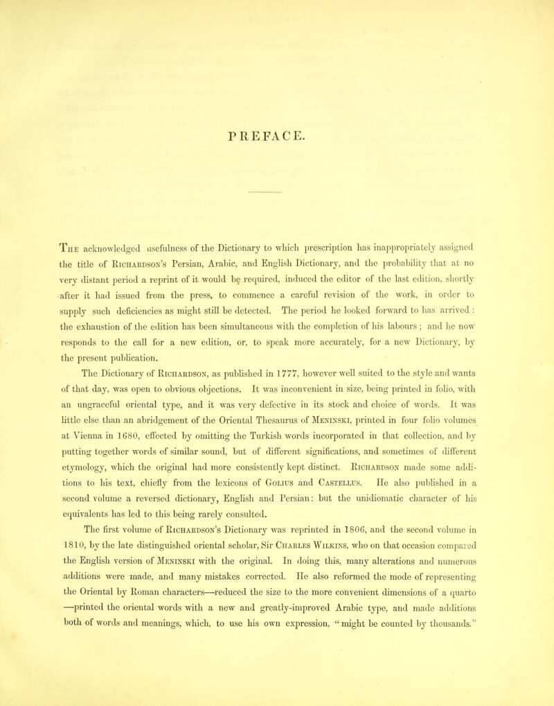 PREFACE. The acknowledged usefulness of the Dictionary to which prescription has inappropriately assigned the title of Richakdson's Persian, Arabic, and Enghsh Dictionary, and the probability that at no very distant period a reprint of it would be required, induced the editor of the last edition, shortly after it had issued from the press, to commence a careful revision of the work, in order to supply such deficiencies as might still be detected. The period he looked forward to has arrived : the exhaustion of the edition has been simultaneous with the completion of his labours ; and he now responds to the call for a new edition, or, to speak more accurately, for a new Dictionary, by the present publication. The Dictionary of Richardson, as pubhshed in 1777, however well suited to the style and wants of that day, was open to obvious objections. It was inconvenient in size, being printed in folio, with an ungraceful oriental type, and it was very defective in its stock and choice of words. It was little else than an abridgement of the Oriental Thesaurus of Meninski, printed in four folio volumes at Vienna in 1680, effected by omitting the Turkish words incorporated in that collection, and by putting together words of similar sound, but of different significations, and sometimes of different etymology, which the original had more consistently kept distinct. Richardson made some addi- tions to his text, chiefly from the lexicons of Golius and Castellus. He also published in a second volume a reversed dictionary, English and Persian: but the unidiomatic character of his equivalents has led to this being rarely consulted. The first volume of Richardson's Dictionary was reprinted in 1806, and the second volume in 1810, by the late distinguished oriental scholar, Sir Charles Wilkins, who on that occasion compared the English version of Meninski with the original. In doing this, many alterations and numerous additions were made, and many mistakes corrected. He also reformed the mode of representing the Oriental by Roman characters—reduced the size to the more convenient dimensions of a quarto —printed the oriental words with a new and greatly-improved Arabic type, and made additions both of words and meanings, which, to use his own expression,  might be counted by thousands.