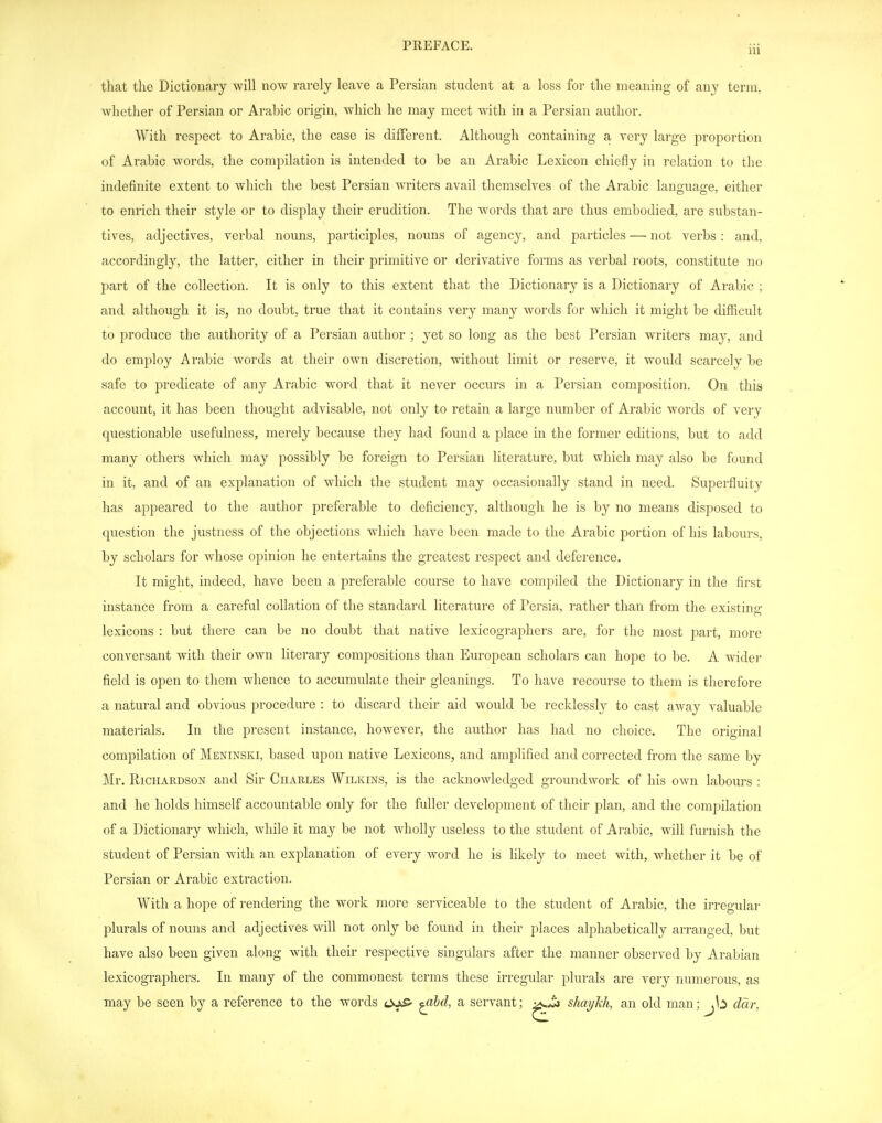 that the Dictioiicary will now rarely leave a Persian student at a loss for the meaning of any term, whether of Persian or Arabic origin, which he may meet with in a Persian author. With respect to Arabic, the case is different. Although containing a very large proportion of Arabic words, the compilation is intended to be an Arabic Lexicon chiefly in relation to the indefinite extent to which the best Persian writers avail themselves of the Arabic language, either to enrich their style or to display their erudition. The words that are thus embodied, are substan- tives, adjectives, verbal nouns, participles, nouns of agency, and particles —■ not verbs : and, accordingly, the latter, either in their primitive or derivative forms as verbal roots, constitute no part of the collection. It is only to this extent that the Dictionary is a Dictionary of Arabic ; and although it is, no doubt, true that it contains very many words for which it might be difficult to produce the authority of a Persian author ; yet so long as the best Persian writers may, and do employ Arabic words at their own discretion, without limit or reserve, it would scarcely l)e safe to predicate of any Arabic word that it never occurs in a Persian composition. On this account, it has been thought advisable, not only to retain a large number of Arabic words of very questionable usefulness, merely because they had found a place in the former editions, but to add many others which may possibly be foreign to Persian literature, but which may also be found in it, and of an explanation of which the student may occasionally stand in need. Superfluity has appeared to the author preferable to deficiency, although he is by no means disposed to question the justness of the objections which have been made to the Arabic portion of his labours, by scholars for whose opinion he entertains the greatest respect and deference. It might, indeed, have been a preferable course to have compiled the Dictionary in the first instance from a careful collation of the standard literature of Persia, rather than from the existing lexicons : but there can be no doubt that native lexicographers are, for the most part, more conversant with their own literary compositions than European scholars can hope to be. A wider field is open to them whence to accumulate their gleanings. To have recourse to them is therefore a natural and obvious procedure : to discard their aid would be recklessly to cast away valuable materials. In the present instance, however, the author has had no choice. The original compilation of Meninski, based upon native Lexicons, and amplified and corrected from the same by Mr. Richardson and Sir Charles Wilkins, is the acknowledged groundwork of his own labours : and he holds himself accountable only for the fuller development of their plan, and the compilation of a Dictionary which, while it may be not wholly useless to the student of Arabic, will furnish the student of Persian with an explanation of every word he is likely to meet with, whether it be of Persian or Arabic extraction. With a hope of rendering the work more serviceable to the student of Arabic, the irregular plurals of nouns and adjectives will not only be found in their places alphabetically arranged, but have also been given along with their respective singulars after the manner observed by Arabian lexicographers. In many of the commonest terms these irregular plurals are very numerous, as may be seen by a reference to the words ojS' ^hd, a servant; shayhh, an old man; ddr,