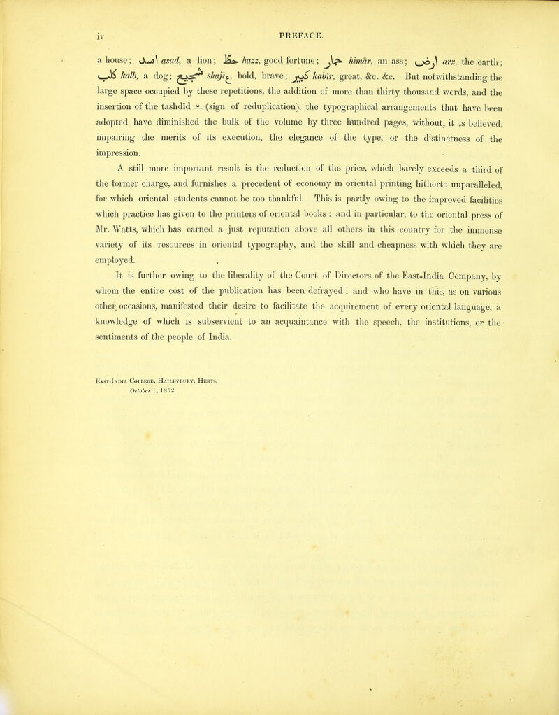 a house; ^X^\ asad, a lion; Ja>. hazz, good fortune; Jdmar, an ass; {^J\ arz, the earth; kalh, a dog; shaji^ bold, brave; j^A;a6M', great, &c. &c. But notwithstanding the large space occupied bj these repetitions, the addition of more than thirty thousand words, and the insertion of the tashdid (sign of reduplication), the typographical arrangements that have been adopted have diminished the bulk of the volume by three hundred pages, without, it is believed, impairing the merits of its execution, the elegance of the type, or the distinctness of the impression. A still more important result is the reduction of the price, which barely exceeds a third of the former charge, and furnishes a precedent of economy in oriental printing hitherto unparalleled, for which oriental students cannot be too thankful. This is partly owing to the improved facilities which practice has given to the printers of oriental books : and in particular, to the oriental press of Mr. Watts, which has earned a just reputation above all others in this country for the immense variety of its resources in oriental typography, and the skill and cheapness with which they are employed. It is further owing to the liberality of the Court of Directors of the East-India Company, by whom the entire cost of the publication has been defrayed : and who have in this, as on various other occasions, manifested their desire to facilitate the acquirement of every oriental language, a knowledge of which is subservient to an acquaintance with the - speech, the institutions, or the sentiments of the people of India. East-India College, Hailetbury, Herts, October 1, 185'2.